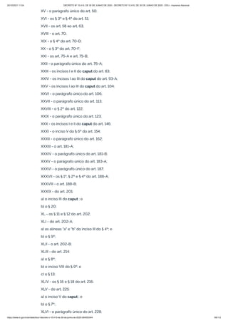 20/10/2021 11:04 DECRETO Nº 10.410, DE 30 DE JUNHO DE 2020 - DECRETO Nº 10.410, DE 30 DE JUNHO DE 2020 - DOU - Imprensa Nacional
https://www.in.gov.br/en/web/dou/-/decreto-n-10.410-de-30-de-junho-de-2020-264503344 69/112
XV - o parágrafo único do art. 50;
XVI - os § 3º e § 4º do art. 51;
XVII - os art. 58 ao art. 63;
XVIII - o art. 70;
XIX - o § 4º do art. 70-D;
XX - o § 3º do art. 70-F;
XXI - os art. 75-A e art. 75-B;
XXII - o parágrafo único do art. 76-A;
XXIII - os incisos I e II do caput do art. 83;
XXIV - os incisos I ao III do caput do art. 93-A;
XXV - os incisos I ao III do caput do art. 104;
XXVI - o parágrafo único do art. 106;
XXVII - o parágrafo único do art. 113;
XXVIII - o § 2º do art. 122;
XXIX - o parágrafo único do art. 123;
XXX - os incisos I e II do caput do art. 146;
XXXI - o inciso V do § 6º do art. 154;
XXXII - o parágrafo único do art. 162;
XXXIII - o art. 181-A;
XXXIV - o parágrafo único do art. 181-B;
XXXV - o parágrafo único do art. 183-A;
XXXVI - o parágrafo único do art. 187;
XXXVII - os § 1º, § 2º e § 4º do art. 188-A;
XXXVIII - o art. 188-B;
XXXIX - do art. 201:
a) o inciso III do caput ; e
b) o § 20;
XL - os § 11 e § 12 do art. 202;
XLI - do art. 202-A:
a) as alíneas "a" e "b" do inciso III do § 4º; e
b) o § 9º;
XLII - o art. 202-B;
XLIII - do art. 214:
a) o § 8º;
b) o inciso VIII do § 9º; e
c) o § 13;
XLIV - os § 16 e § 18 do art. 216;
XLV - do art. 225:
a) o inciso V do caput ; e
b) o § 7º;
XLVI - o parágrafo único do art. 228;
 