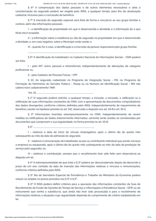 20/10/2021 11:04 DECRETO Nº 10.410, DE 30 DE JUNHO DE 2020 - DECRETO Nº 10.410, DE 30 DE JUNHO DE 2020 - DOU - Imprensa Nacional
https://www.in.gov.br/en/web/dou/-/decreto-n-10.410-de-30-de-junho-de-2020-264503344 7/112
§ 6º A comprovação dos dados pessoais e de outros elementos necessários e úteis à
caracterização do segurado poderá ser exigida pelo INSS, a qualquer tempo, para fins de atualização
cadastral, inclusive para a concessão de benefício.
§ 7º A inscrição do segurado especial será feita de forma a vinculá-lo ao seu grupo familiar e
conterá, além das informações pessoais:
I - a identificação da propriedade em que é desenvolvida a atividade e a informação de a que
título ela é ocupada;
II - a informação sobre a residência ou não do segurado na propriedade em que é desenvolvida
a atividade, e, em caso negativo, sobre o Município onde reside; e
III - quando for o caso, a identificação e a inscrição da pessoa responsável pelo grupo familiar.
..........................................................................................................................................
§ 9º A identificação do trabalhador no Cadastro Nacional de Informações Sociais - CNIS poderá
ser feita:
I - pelo NIT, único, pessoal e intransferível, independentemente de alterações de categoria
profissional; ou
II - pelo Cadastro de Pessoas Físicas - CPF.
§ 10. Ao segurado cadastrado no Programa de Integração Social - PIS, no Programa de
Formação do Patrimônio do Servidor Público - Pasep ou no Número de Identificação Social - NIS não
caberá novo cadastramento." (NR)
"Art. 19. ................................................................................................................
§ 1º O segurado poderá solicitar, a qualquer tempo, a inclusão, a exclusão, a ratificação ou a
retificação de suas informações constantes do CNIS, com a apresentação de documentos comprobatórios
dos dados divergentes, conforme critérios definidos pelo INSS, independentemente de requerimento de
benefício, exceto na hipótese prevista no art. 142, observado o disposto nos art. 19-B e art. 19-C.
§ 2º Informações inseridas extemporaneamente no CNIS, independentemente de serem
inéditas ou retificadoras de dados anteriormente informados, somente serão aceitas se corroboradas por
documentos que comprovem a sua regularidade, na forma prevista no art. 19-B.
§ 3º ..........................................................................................................................
I - relativos à data de início de vínculo empregatício, após o último dia do quinto mês
subsequente ao mês da data da admissão do segurado;
II - relativos à remuneração de trabalhador avulso ou contribuinte individual que preste serviços
a empresa ou equiparado, após o último dia do quinto mês subsequente ao mês da data da prestação de
serviço pelo segurado; ou
III - relativos à contribuição, sempre que o recolhimento tiver sido feito sem observância ao
disposto em lei.
§ 4º A extemporaneidade de que trata o § 3º poderá ser desconsiderada depois de decorrido o
prazo de um ano, contado da data de inserção das informações relativas a vínculos e remunerações,
conforme critérios definidos pelo INSS.
§ 5º Ato do Secretário Especial de Previdência e Trabalho do Ministério da Economia poderá
reduzir ou ampliar os prazos previstos nos § 3º e § 4º.
§ 6º O INSS poderá definir critérios para a apuração das informações constantes da Guia de
Recolhimento do Fundo de Garantia do Tempo de Serviço e Informações à Previdência Social - GFIP, ou do
instrumento que venha a substituí-la, que ainda não tiver sido processada e para o recebimento de
informações relativas a situações cuja regularidade dependa do cumprimento de critério estabelecido em
lei.
...........................................................................................................................................
 