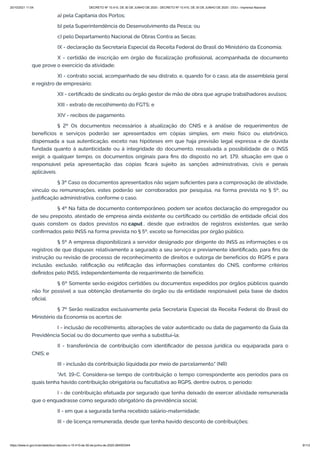 20/10/2021 11:04 DECRETO Nº 10.410, DE 30 DE JUNHO DE 2020 - DECRETO Nº 10.410, DE 30 DE JUNHO DE 2020 - DOU - Imprensa Nacional
https://www.in.gov.br/en/web/dou/-/decreto-n-10.410-de-30-de-junho-de-2020-264503344 9/112
a) pela Capitania dos Portos;
b) pela Superintendência do Desenvolvimento da Pesca; ou
c) pelo Departamento Nacional de Obras Contra as Secas;
IX - declaração da Secretaria Especial da Receita Federal do Brasil do Ministério da Economia;
X - certidão de inscrição em órgão de fiscalização profissional, acompanhada de documento
que prove o exercício da atividade;
XI - contrato social, acompanhado de seu distrato, e, quando for o caso, ata de assembleia geral
e registro de empresário;
XII - certificado de sindicato ou órgão gestor de mão de obra que agrupe trabalhadores avulsos;
XIII - extrato de recolhimento do FGTS; e
XIV - recibos de pagamento.
§ 2º Os documentos necessários à atualização do CNIS e à análise de requerimentos de
benefícios e serviços poderão ser apresentados em cópias simples, em meio físico ou eletrônico,
dispensada a sua autenticação, exceto nas hipóteses em que haja previsão legal expressa e de dúvida
fundada quanto à autenticidade ou à integridade do documento, ressalvada a possibilidade de o INSS
exigir, a qualquer tempo, os documentos originais para fins do disposto no art. 179, situação em que o
responsável pela apresentação das cópias ficará sujeito às sanções administrativas, civis e penais
aplicáveis.
§ 3º Caso os documentos apresentados não sejam suficientes para a comprovação de atividade,
vínculo ou remunerações, estes poderão ser corroborados por pesquisa, na forma prevista no § 5º, ou
justificação administrativa, conforme o caso.
§ 4º Na falta de documento contemporâneo, podem ser aceitos declaração do empregador ou
de seu preposto, atestado de empresa ainda existente ou certificado ou certidão de entidade oficial dos
quais constem os dados previstos no caput , desde que extraídos de registros existentes, que serão
confirmados pelo INSS na forma prevista no § 5º, exceto se fornecidas por órgão público.
§ 5º A empresa disponibilizará a servidor designado por dirigente do INSS as informações e os
registros de que dispuser, relativamente a segurado a seu serviço e previamente identificado, para fins de
instrução ou revisão de processo de reconhecimento de direitos e outorga de benefícios do RGPS e para
inclusão, exclusão, ratificação ou retificação das informações constantes do CNIS, conforme critérios
definidos pelo INSS, independentemente de requerimento de benefício.
§ 6º Somente serão exigidos certidões ou documentos expedidos por órgãos públicos quando
não for possível a sua obtenção diretamente do órgão ou da entidade responsável pela base de dados
oficial.
§ 7º Serão realizados exclusivamente pela Secretaria Especial da Receita Federal do Brasil do
Ministério da Economia os acertos de:
I - inclusão de recolhimento, alterações de valor autenticado ou data de pagamento da Guia da
Previdência Social ou do documento que venha a substituí-la;
II - transferência de contribuição com identificador de pessoa jurídica ou equiparada para o
CNIS; e
III - inclusão da contribuição liquidada por meio de parcelamento." (NR)
"Art. 19-C. Considera-se tempo de contribuição o tempo correspondente aos períodos para os
quais tenha havido contribuição obrigatória ou facultativa ao RGPS, dentre outros, o período:
I - de contribuição efetuada por segurado que tenha deixado de exercer atividade remunerada
que o enquadrasse como segurado obrigatório da previdência social;
II - em que a segurada tenha recebido salário-maternidade;
III - de licença remunerada, desde que tenha havido desconto de contribuições;
 