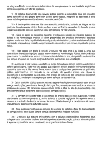 se integre no Direito, como elemento indissociável de sua aplicação e de sua finalidade, erigindo-se,
como conseqüência, em fator de legalidade.
V - O trabalho desenvolvido pelo servidor público perante a comunidade deve ser entendido
como acréscimo ao seu próprio bem-estar, já que, como cidadão, integrante da sociedade, o êxito
desse trabalho pode ser considerado como seu maior patrimônio.
VI - A função pública deve ser tida como exercício profissional e, portanto, se integra na vida
particular de cada servidor público. Assim, os fatos e atos verificados na conduta do dia-a-dia em sua
vida privada poderão acrescer ou diminuir o seu bom conceito na vida funcional.
VII - Salvo os casos de segurança nacional, investigações policiais ou interesse superior do
Estado e da Administração Pública, a serem preservados em processo previamente declarado
sigiloso, nos termos da lei, a publicidade de qualquer ato administrativo constitui requisito de eficácia e
moralidade, ensejando sua omissão comprometimento ético contra o bem comum, imputável a quem a
negar.
VIII - Toda pessoa tem direito à verdade. O servidor não pode omiti-la ou falseá-la, ainda que
contrária aos interesses da própria pessoa interessada ou da Administração Pública. Nenhum Estado
pode crescer ou estabilizar-se sobre o poder corruptivo do hábito do erro, da opressão ou da mentira,
que sempre aniquilam até mesmo a dignidade humana quanto mais a de uma Nação.
IX - A cortesia, a boa vontade, o cuidado e o tempo dedicados ao serviço público caracterizam o
esforço pela disciplina. Tratar mal uma pessoa que paga seus tributos direta ou indiretamente significa
causar-lhe dano moral. Da mesma forma, causar dano a qualquer bem pertencente ao patrimônio
público, deteriorando-o, por descuido ou má vontade, não constitui apenas uma ofensa ao
equipamento e às instalações ou ao Estado, mas a todos os homens de boa vontade que dedicaram
sua inteligência, seu tempo, suas esperanças e seus esforços para construí-los.
X - Deixar o servidor público qualquer pessoa à espera de solução que compete ao setor em que
exerça suas funções, permitindo a formação de longas filas, ou qualquer outra espécie de atraso na
prestação do serviço, não caracteriza apenas atitude contra a ética ou ato de desumanidade, mas
principalmente grave dano moral aos usuários dos serviços públicos.
XI - O servidor deve prestar toda a sua atenção às ordens legais de seus superiores, velando
atentamente por seu cumprimento, e, assim, evitando a conduta negligente. Os repetidos erros, o
descaso e o acúmulo de desvios tornam-se, às vezes, difíceis de corrigir e caracterizam até mesmo
imprudência no desempenho da função pública.
XII - Toda ausência injustificada do servidor de seu local de trabalho é fator de desmoralização
do serviço público, o que quase sempre conduz à desordem nas relações humanas.
XIII - O servidor que trabalha em harmonia com a estrutura organizacional, respeitando seus
colegas e cada concidadão, colabora e de todos pode receber colaboração, pois sua atividade pública
é a grande oportunidade para o crescimento e o engrandecimento da Nação.
 