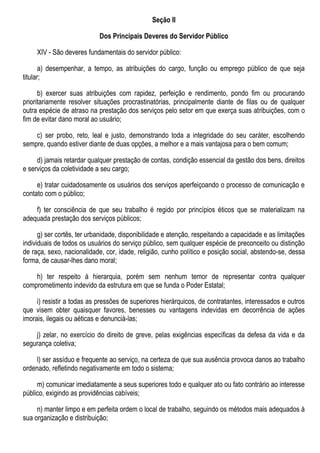 Seção II
Dos Principais Deveres do Servidor Público
XIV - São deveres fundamentais do servidor público:
a) desempenhar, a tempo, as atribuições do cargo, função ou emprego público de que seja
titular;
b) exercer suas atribuições com rapidez, perfeição e rendimento, pondo fim ou procurando
prioritariamente resolver situações procrastinatórias, principalmente diante de filas ou de qualquer
outra espécie de atraso na prestação dos serviços pelo setor em que exerça suas atribuições, com o
fim de evitar dano moral ao usuário;
c) ser probo, reto, leal e justo, demonstrando toda a integridade do seu caráter, escolhendo
sempre, quando estiver diante de duas opções, a melhor e a mais vantajosa para o bem comum;
d) jamais retardar qualquer prestação de contas, condição essencial da gestão dos bens, direitos
e serviços da coletividade a seu cargo;
e) tratar cuidadosamente os usuários dos serviços aperfeiçoando o processo de comunicação e
contato com o público;
f) ter consciência de que seu trabalho é regido por princípios éticos que se materializam na
adequada prestação dos serviços públicos;
g) ser cortês, ter urbanidade, disponibilidade e atenção, respeitando a capacidade e as limitações
individuais de todos os usuários do serviço público, sem qualquer espécie de preconceito ou distinção
de raça, sexo, nacionalidade, cor, idade, religião, cunho político e posição social, abstendo-se, dessa
forma, de causar-lhes dano moral;
h) ter respeito à hierarquia, porém sem nenhum temor de representar contra qualquer
comprometimento indevido da estrutura em que se funda o Poder Estatal;
i) resistir a todas as pressões de superiores hierárquicos, de contratantes, interessados e outros
que visem obter quaisquer favores, benesses ou vantagens indevidas em decorrência de ações
imorais, ilegais ou aéticas e denunciá-las;
j) zelar, no exercício do direito de greve, pelas exigências específicas da defesa da vida e da
segurança coletiva;
l) ser assíduo e frequente ao serviço, na certeza de que sua ausência provoca danos ao trabalho
ordenado, refletindo negativamente em todo o sistema;
m) comunicar imediatamente a seus superiores todo e qualquer ato ou fato contrário ao interesse
público, exigindo as providências cabíveis;
n) manter limpo e em perfeita ordem o local de trabalho, seguindo os métodos mais adequados à
sua organização e distribuição;
 
