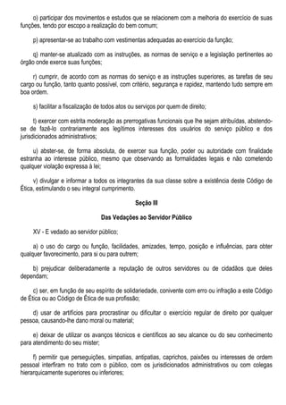 o) participar dos movimentos e estudos que se relacionem com a melhoria do exercício de suas
funções, tendo por escopo a realização do bem comum;
p) apresentar-se ao trabalho com vestimentas adequadas ao exercício da função;
q) manter-se atualizado com as instruções, as normas de serviço e a legislação pertinentes ao
órgão onde exerce suas funções;
r) cumprir, de acordo com as normas do serviço e as instruções superiores, as tarefas de seu
cargo ou função, tanto quanto possível, com critério, segurança e rapidez, mantendo tudo sempre em
boa ordem.
s) facilitar a fiscalização de todos atos ou serviços por quem de direito;
t) exercer com estrita moderação as prerrogativas funcionais que lhe sejam atribuídas, abstendo-
se de fazê-lo contrariamente aos legítimos interesses dos usuários do serviço público e dos
jurisdicionados administrativos;
u) abster-se, de forma absoluta, de exercer sua função, poder ou autoridade com finalidade
estranha ao interesse público, mesmo que observando as formalidades legais e não cometendo
qualquer violação expressa à lei;
v) divulgar e informar a todos os integrantes da sua classe sobre a existência deste Código de
Ética, estimulando o seu integral cumprimento.
Seção III
Das Vedações ao Servidor Público
XV - E vedado ao servidor público;
a) o uso do cargo ou função, facilidades, amizades, tempo, posição e influências, para obter
qualquer favorecimento, para si ou para outrem;
b) prejudicar deliberadamente a reputação de outros servidores ou de cidadãos que deles
dependam;
c) ser, em função de seu espírito de solidariedade, conivente com erro ou infração a este Código
de Ética ou ao Código de Ética de sua profissão;
d) usar de artifícios para procrastinar ou dificultar o exercício regular de direito por qualquer
pessoa, causando-lhe dano moral ou material;
e) deixar de utilizar os avanços técnicos e científicos ao seu alcance ou do seu conhecimento
para atendimento do seu mister;
f) permitir que perseguições, simpatias, antipatias, caprichos, paixões ou interesses de ordem
pessoal interfiram no trato com o público, com os jurisdicionados administrativos ou com colegas
hierarquicamente superiores ou inferiores;
 