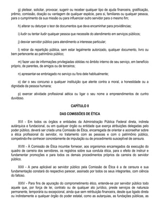 g) pleitear, solicitar, provocar, sugerir ou receber qualquer tipo de ajuda financeira, gratificação,
prêmio, comissão, doação ou vantagem de qualquer espécie, para si, familiares ou qualquer pessoa,
para o cumprimento da sua missão ou para influenciar outro servidor para o mesmo fim;
h) alterar ou deturpar o teor de documentos que deva encaminhar para providências;
i) iludir ou tentar iludir qualquer pessoa que necessite do atendimento em serviços públicos;
j) desviar servidor público para atendimento a interesse particular;
l) retirar da repartição pública, sem estar legalmente autorizado, qualquer documento, livro ou
bem pertencente ao patrimônio público;
m) fazer uso de informações privilegiadas obtidas no âmbito interno de seu serviço, em benefício
próprio, de parentes, de amigos ou de terceiros;
n) apresentar-se embriagado no serviço ou fora dele habitualmente;
o) dar o seu concurso a qualquer instituição que atente contra a moral, a honestidade ou a
dignidade da pessoa humana;
p) exercer atividade profissional aética ou ligar o seu nome a empreendimentos de cunho
duvidoso.
CAPÍTULO II
DAS COMISSÕES DE ÉTICA
XVI - Em todos os órgãos e entidades da Administração Pública Federal direta, indireta
autárquica e fundacional, ou em qualquer órgão ou entidade que exerça atribuições delegadas pelo
poder público, deverá ser criada uma Comissão de Ética, encarregada de orientar e aconselhar sobre
a ética profissional do servidor, no tratamento com as pessoas e com o patrimônio público,
competindo-lhe conhecer concretamente de imputação ou de procedimento susceptível de censura.
XVIII - À Comissão de Ética incumbe fornecer, aos organismos encarregados da execução do
quadro de carreira dos servidores, os registros sobre sua conduta ética, para o efeito de instruir e
fundamentar promoções e para todos os demais procedimentos próprios da carreira do servidor
público.
XXII - A pena aplicável ao servidor público pela Comissão de Ética é a de censura e sua
fundamentação constará do respectivo parecer, assinado por todos os seus integrantes, com ciência
do faltoso.
XXIV - Para fins de apuração do comprometimento ético, entende-se por servidor público todo
aquele que, por força de lei, contrato ou de qualquer ato jurídico, preste serviços de natureza
permanente, temporária ou excepcional, ainda que sem retribuição financeira, desde que ligado direta
ou indiretamente a qualquer órgão do poder estatal, como as autarquias, as fundações públicas, as
 
