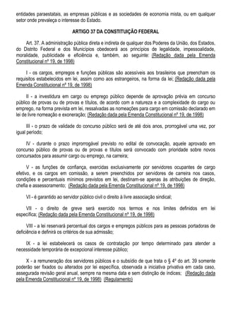 entidades paraestatais, as empresas públicas e as sociedades de economia mista, ou em qualquer
setor onde prevaleça o interesse do Estado.
ARTIGO 37 DA CONSTITUIÇÃO FEDERAL
Art. 37. A administração pública direta e indireta de qualquer dos Poderes da União, dos Estados,
do Distrito Federal e dos Municípios obedecerá aos princípios de legalidade, impessoalidade,
moralidade, publicidade e eficiência e, também, ao seguinte: (Redação dada pela Emenda
Constitucional nº 19, de 1998)
I - os cargos, empregos e funções públicas são acessíveis aos brasileiros que preencham os
requisitos estabelecidos em lei, assim como aos estrangeiros, na forma da lei; (Redação dada pela
Emenda Constitucional nº 19, de 1998)
II - a investidura em cargo ou emprego público depende de aprovação prévia em concurso
público de provas ou de provas e títulos, de acordo com a natureza e a complexidade do cargo ou
emprego, na forma prevista em lei, ressalvadas as nomeações para cargo em comissão declarado em
lei de livre nomeação e exoneração; (Redação dada pela Emenda Constitucional nº 19, de 1998)
III - o prazo de validade do concurso público será de até dois anos, prorrogável uma vez, por
igual período;
IV - durante o prazo improrrogável previsto no edital de convocação, aquele aprovado em
concurso público de provas ou de provas e títulos será convocado com prioridade sobre novos
concursados para assumir cargo ou emprego, na carreira;
V - as funções de confiança, exercidas exclusivamente por servidores ocupantes de cargo
efetivo, e os cargos em comissão, a serem preenchidos por servidores de carreira nos casos,
condições e percentuais mínimos previstos em lei, destinam-se apenas às atribuições de direção,
chefia e assessoramento; (Redação dada pela Emenda Constitucional nº 19, de 1998)
VI - é garantido ao servidor público civil o direito à livre associação sindical;
VII - o direito de greve será exercido nos termos e nos limites definidos em lei
específica; (Redação dada pela Emenda Constitucional nº 19, de 1998)
VIII - a lei reservará percentual dos cargos e empregos públicos para as pessoas portadoras de
deficiência e definirá os critérios de sua admissão;
IX - a lei estabelecerá os casos de contratação por tempo determinado para atender a
necessidade temporária de excepcional interesse público;
X - a remuneração dos servidores públicos e o subsídio de que trata o § 4º do art. 39 somente
poderão ser fixados ou alterados por lei específica, observada a iniciativa privativa em cada caso,
assegurada revisão geral anual, sempre na mesma data e sem distinção de índices; (Redação dada
pela Emenda Constitucional nº 19, de 1998) (Regulamento)
 