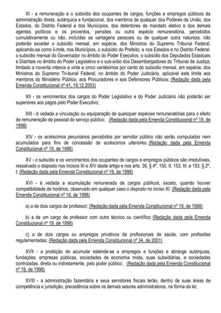 XI - a remuneração e o subsídio dos ocupantes de cargos, funções e empregos públicos da
administração direta, autárquica e fundacional, dos membros de qualquer dos Poderes da União, dos
Estados, do Distrito Federal e dos Municípios, dos detentores de mandato eletivo e dos demais
agentes políticos e os proventos, pensões ou outra espécie remuneratória, percebidos
cumulativamente ou não, incluídas as vantagens pessoais ou de qualquer outra natureza, não
poderão exceder o subsídio mensal, em espécie, dos Ministros do Supremo Tribunal Federal,
aplicando-se como li-mite, nos Municípios, o subsídio do Prefeito, e nos Estados e no Distrito Federal,
o subsídio mensal do Governador no âmbito do Poder Executivo, o subsídio dos Deputados Estaduais
e Distritais no âmbito do Poder Legislativo e o sub-sídio dos Desembargadores do Tribunal de Justiça,
limitado a noventa inteiros e vinte e cinco centésimos por cento do subsídio mensal, em espécie, dos
Ministros do Supremo Tri-bunal Federal, no âmbito do Poder Judiciário, aplicável este limite aos
membros do Ministério Público, aos Procuradores e aos Defensores Públicos; (Redação dada pela
Emenda Constitucional nº 41, 19.12.2003)
XII - os vencimentos dos cargos do Poder Legislativo e do Poder Judiciário não poderão ser
superiores aos pagos pelo Poder Executivo;
XIII - é vedada a vinculação ou equiparação de quaisquer espécies remuneratórias para o efeito
de remuneração de pessoal do serviço público; (Redação dada pela Emenda Constitucional nº 19, de
1998)
XIV - os acréscimos pecuniários percebidos por servidor público não serão computados nem
acumulados para fins de concessão de acréscimos ulteriores; (Redação dada pela Emenda
Constitucional nº 19, de 1998)
XV - o subsídio e os vencimentos dos ocupantes de cargos e empregos públicos são irredutíveis,
ressalvado o disposto nos incisos XI e XIV deste artigo e nos arts. 39, § 4º, 150, II, 153, III, e 153, § 2º,
I; (Redação dada pela Emenda Constitucional nº 19, de 1998)
XVI - é vedada a acumulação remunerada de cargos públicos, exceto, quando houver
compatibilidade de horários, observado em qualquer caso o disposto no inciso XI: (Redação dada pela
Emenda Constitucional nº 19, de 1998)
a) a de dois cargos de professor; (Redação dada pela Emenda Constitucional nº 19, de 1998)
b) a de um cargo de professor com outro técnico ou científico; (Redação dada pela Emenda
Constitucional nº 19, de 1998)
c) a de dois cargos ou empregos privativos de profissionais de saúde, com profissões
regulamentadas; (Redação dada pela Emenda Constitucional nº 34, de 2001)
XVII - a proibição de acumular estende-se a empregos e funções e abrange autarquias,
fundações, empresas públicas, sociedades de economia mista, suas subsidiárias, e sociedades
controladas, direta ou indiretamente, pelo poder público; (Redação dada pela Emenda Constitucional
nº 19, de 1998)
XVIII - a administração fazendária e seus servidores fiscais terão, dentro de suas áreas de
competência e jurisdição, precedência sobre os demais setores administrativos, na forma da lei;
 