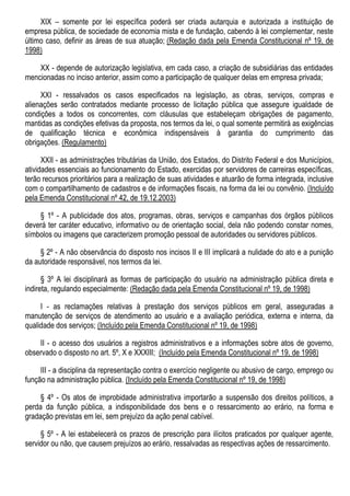 XIX – somente por lei específica poderá ser criada autarquia e autorizada a instituição de
empresa pública, de sociedade de economia mista e de fundação, cabendo à lei complementar, neste
último caso, definir as áreas de sua atuação; (Redação dada pela Emenda Constitucional nº 19, de
1998)
XX - depende de autorização legislativa, em cada caso, a criação de subsidiárias das entidades
mencionadas no inciso anterior, assim como a participação de qualquer delas em empresa privada;
XXI - ressalvados os casos especificados na legislação, as obras, serviços, compras e
alienações serão contratados mediante processo de licitação pública que assegure igualdade de
condições a todos os concorrentes, com cláusulas que estabeleçam obrigações de pagamento,
mantidas as condições efetivas da proposta, nos termos da lei, o qual somente permitirá as exigências
de qualificação técnica e econômica indispensáveis à garantia do cumprimento das
obrigações. (Regulamento)
XXII - as administrações tributárias da União, dos Estados, do Distrito Federal e dos Municípios,
atividades essenciais ao funcionamento do Estado, exercidas por servidores de carreiras específicas,
terão recursos prioritários para a realização de suas atividades e atuarão de forma integrada, inclusive
com o compartilhamento de cadastros e de informações fiscais, na forma da lei ou convênio. (Incluído
pela Emenda Constitucional nº 42, de 19.12.2003)
§ 1º - A publicidade dos atos, programas, obras, serviços e campanhas dos órgãos públicos
deverá ter caráter educativo, informativo ou de orientação social, dela não podendo constar nomes,
símbolos ou imagens que caracterizem promoção pessoal de autoridades ou servidores públicos.
§ 2º - A não observância do disposto nos incisos II e III implicará a nulidade do ato e a punição
da autoridade responsável, nos termos da lei.
§ 3º A lei disciplinará as formas de participação do usuário na administração pública direta e
indireta, regulando especialmente: (Redação dada pela Emenda Constitucional nº 19, de 1998)
I - as reclamações relativas à prestação dos serviços públicos em geral, asseguradas a
manutenção de serviços de atendimento ao usuário e a avaliação periódica, externa e interna, da
qualidade dos serviços; (Incluído pela Emenda Constitucional nº 19, de 1998)
II - o acesso dos usuários a registros administrativos e a informações sobre atos de governo,
observado o disposto no art. 5º, X e XXXIII; (Incluído pela Emenda Constitucional nº 19, de 1998)
III - a disciplina da representação contra o exercício negligente ou abusivo de cargo, emprego ou
função na administração pública. (Incluído pela Emenda Constitucional nº 19, de 1998)
§ 4º - Os atos de improbidade administrativa importarão a suspensão dos direitos políticos, a
perda da função pública, a indisponibilidade dos bens e o ressarcimento ao erário, na forma e
gradação previstas em lei, sem prejuízo da ação penal cabível.
§ 5º - A lei estabelecerá os prazos de prescrição para ilícitos praticados por qualquer agente,
servidor ou não, que causem prejuízos ao erário, ressalvadas as respectivas ações de ressarcimento.
 