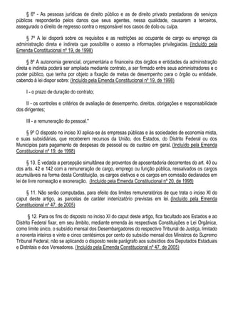 § 6º - As pessoas jurídicas de direito público e as de direito privado prestadoras de serviços
públicos responderão pelos danos que seus agentes, nessa qualidade, causarem a terceiros,
assegurado o direito de regresso contra o responsável nos casos de dolo ou culpa.
§ 7º A lei disporá sobre os requisitos e as restrições ao ocupante de cargo ou emprego da
administração direta e indireta que possibilite o acesso a informações privilegiadas. (Incluído pela
Emenda Constitucional nº 19, de 1998)
§ 8º A autonomia gerencial, orçamentária e financeira dos órgãos e entidades da administração
direta e indireta poderá ser ampliada mediante contrato, a ser firmado entre seus administradores e o
poder público, que tenha por objeto a fixação de metas de desempenho para o órgão ou entidade,
cabendo à lei dispor sobre: (Incluído pela Emenda Constitucional nº 19, de 1998)
I - o prazo de duração do contrato;
II - os controles e critérios de avaliação de desempenho, direitos, obrigações e responsabilidade
dos dirigentes;
III - a remuneração do pessoal."
§ 9º O disposto no inciso XI aplica-se às empresas públicas e às sociedades de economia mista,
e suas subsidiárias, que receberem recursos da União, dos Estados, do Distrito Federal ou dos
Municípios para pagamento de despesas de pessoal ou de custeio em geral. (Incluído pela Emenda
Constitucional nº 19, de 1998)
§ 10. É vedada a percepção simultânea de proventos de aposentadoria decorrentes do art. 40 ou
dos arts. 42 e 142 com a remuneração de cargo, emprego ou função pública, ressalvados os cargos
acumuláveis na forma desta Constituição, os cargos eletivos e os cargos em comissão declarados em
lei de livre nomeação e exoneração. (Incluído pela Emenda Constitucional nº 20, de 1998)
§ 11. Não serão computadas, para efeito dos limites remuneratórios de que trata o inciso XI do
caput deste artigo, as parcelas de caráter indenizatório previstas em lei. (Incluído pela Emenda
Constitucional nº 47, de 2005)
§ 12. Para os fins do disposto no inciso XI do caput deste artigo, fica facultado aos Estados e ao
Distrito Federal fixar, em seu âmbito, mediante emenda às respectivas Constituições e Lei Orgânica,
como limite único, o subsídio mensal dos Desembargadores do respectivo Tribunal de Justiça, limitado
a noventa inteiros e vinte e cinco centésimos por cento do subsídio mensal dos Ministros do Supremo
Tribunal Federal, não se aplicando o disposto neste parágrafo aos subsídios dos Deputados Estaduais
e Distritais e dos Vereadores. (Incluído pela Emenda Constitucional nº 47, de 2005)
 