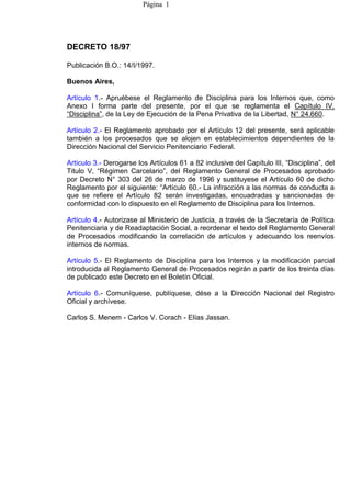Página 1




DECRETO 18/97

Publicación B.O.: 14/I/1997.

Buenos Aires,

Artículo 1.- Apruébese el Reglamento de Disciplina para los Internos que, como
Anexo I forma parte del presente, por el que se reglamenta el Capítulo IV,
“Disciplina”, de la Ley de Ejecución de la Pena Privativa de la Libertad, N° 24.660.

Artículo 2.- El Reglamento aprobado por el Artículo 12 del presente, será aplicable
también a los procesados que se alojen en establecimientos dependientes de la
Dirección Nacional del Servicio Penitenciario Federal.

Artículo 3.- Derogarse los Artículos 61 a 82 inclusive del Capítulo III, “Disciplina”, del
Titulo V, “Régimen Carcelario”, del Reglamento General de Procesados aprobado
por Decreto N° 303 del 26 de marzo de 1996 y sustituyese el Artículo 60 de dicho
Reglamento por el siguiente: “Artículo 60.- La infracción a las normas de conducta a
que se refiere el Artículo 82 serán investigadas, encuadradas y sancionadas de
conformidad con lo dispuesto en el Reglamento de Disciplina para los Internos.

Artículo 4.- Autorizase al Ministerio de Justicia, a través de la Secretaría de Política
Penitenciaria y de Readaptación Social, a reordenar el texto del Reglamento General
de Procesados modificando la correlación de artículos y adecuando los reenvíos
internos de normas.

Artículo 5.- El Reglamento de Disciplina para los Internos y la modificación parcial
introducida al Reglamento General de Procesados regirán a partir de los treinta días
de publicado este Decreto en el Boletín Oficial.

Artículo 6.- Comuníquese, publíquese, dése a la Dirección Nacional del Registro
Oficial y archívese.

Carlos S. Menem - Carlos V. Corach - Elías Jassan.
 
