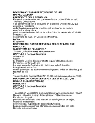DECRETO Nº 2.993 04 DE NOVIEMBRE DE 1998
RAFAEL CALDERA
PRESIDENTE DE LA REPÚBLICA
En ejercicio de la atribución que le confiere el ordinal 8º del artículo
190 de la Constitución
y de conformidad con lo dispuesto en el artículo único de la Ley que
autoriza al Presidente
de la República para dictar medidas extraordinarias en materia
económica y financiera,
publicada en la Gaceta Oficial de la República de Venezuela Nº 36.531
de fecha 3 de
septiembre de 1998, en Consejo de Ministros,
DICTA
El siguiente
DECRETO CON RANGO DE FUERZA DE LEY N° 2.993, QUE
REGULA EL
SUBSISTEMA DE PENSIONES *
TÍTULO I, Disposiciones Fundamentales
CAPÍTULO I, Normas Generales
Artículo 1º
Objeto.
El presente Decreto tiene por objeto regular el Subsistema de
Pensiones, conformado por
los regímenes de Capitalización Individual y de Solidaridad
Intergeneracional en los
cuales participan, de acuerdo con sus ingresos, todos los afiliados, y el
régimen de los
*
Transcrito de la Gaceta Oficial N° 36.575 del 5 de noviembre de 1998.
DECRETO CON RANGO DE FUERZA DE LEY Nº 2.993, QUE
REGULA EL SUBSISTEMA DE
PENSIONES
CAPÍTULO I, Normas Generales
LEXCOMP
_
– Legislación Venezolana Computarizada / www.lex.comp.com / Pág. 2
Riesgos Laborales a cargo del empleador. El Subsistema de
Pensiones otorgará
prestaciones en dinero para atender las contingencias de vejez,
invalidez, incapacidad,
sobrevivencia, nupcialidad y asistencia funeraria.
Las prestaciones en dinero otorgadas de conformidad con este
Decreto, así como todos
 