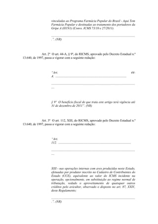 vinculadas ao Programa Farmácia Popular do Brasil - Aqui Tem
                     Farmácia Popular e destinadas ao tratamento dos portadores da
                     Gripe A (H1N1) (Convs. ICMS 73/10 e 27/2011).

                     .........................................................................................................
                     .”. (NR)



              Art. 2º O art. 44-A, § 9º, do RICMS, aprovado pelo Decreto Estadual n.º
13.640, de 1997, passa a vigorar com a seguinte redação:



                     “Art.                                                                                              44-
                     A. .........................................................................................

                     .........................................................................................................
                     ....



                     § 9º O benefício fiscal de que trata este artigo terá vigência até
                     31 de dezembro de 2011”. (NR)



              Art. 3º O art. 112, XIII, do RICMS, aprovado pelo Decreto Estadual n.º
13.640, de 1997, passa a vigorar com a seguinte redação:



                     “Art.
                     112. ...........................................................................................

                     .........................................................................................................
                     ....



                     XIII - nas operações internas com aves produzidas neste Estado,
                     efetuadas por produtor inscrito no Cadastro de Contribuintes do
                     Estado (CCE), equivalente ao valor do ICMS incidente na
                     operação, opcionalmente, em substituição ao regime normal de
                     tributação, vedado o aproveitamento de quaisquer outros
                     créditos pelo avicultor, observado o disposto no art. 87, XXIV,
                     deste Regulamento;

                     .........................................................................................................
                     .”. (NR)
 