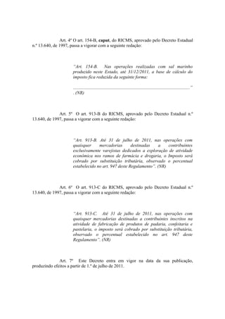 Art. 4º O art. 154-B, caput, do RICMS, aprovado pelo Decreto Estadual
n.º 13.640, de 1997, passa a vigorar com a seguinte redação:



                     “Art. 154-B. Nas operações realizadas com sal marinho
                     produzido neste Estado, até 31/12/2011, a base de cálculo do
                     imposto fica reduzida da seguinte forma:

                     .......................................................................................................”
                     . (NR)



              Art. 5º O art. 913-B do RICMS, aprovado pelo Decreto Estadual n.º
13.640, de 1997, passa a vigorar com a seguinte redação:



                     “Art. 913-B. Até 31 de julho de 2011, nas operações com
                     quaisquer     mercadorias       destinadas    a   contribuintes
                     exclusivamente varejistas dedicados a exploração de atividade
                     econômica nos ramos de farmácia e drogaria, o Imposto será
                     cobrado por substituição tributária, observado o percentual
                     estabelecido no art. 947 deste Regulamento”. (NR)



              Art. 6º O art. 913-C do RICMS, aprovado pelo Decreto Estadual n.º
13.640, de 1997, passa a vigorar com a seguinte redação:



                     “Art. 913-C. Até 31 de julho de 2011, nas operações com
                     quaisquer mercadorias destinadas a contribuintes inscritos na
                     atividade de fabricação de produtos de padaria, confeitaria e
                     pastelaria, o imposto será cobrado por substituição tributária,
                     observado o percentual estabelecido no art. 947 deste
                     Regulamento”. (NR)



              Art. 7º Este Decreto entra em vigor na data da sua publicação,
produzindo efeitos a partir de 1.º de julho de 2011.
 