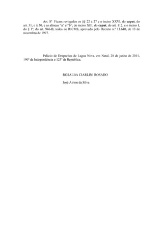 Art. 8º Ficam revogados os §§ 22 a 27 e o inciso XXVI, do caput, do
art. 31, o § 50, e as alíneas “a” e “b”, do inciso XIII, do caput, do art. 112, e o inciso I,
do § 1º, do art. 946-B, todos do RICMS, aprovado pelo Decreto n.º 13.640, de 13 de
novembro de 1997.




              Palácio de Despachos de Lagoa Nova, em Natal, 28 de junho de 2011,
190º da Independência e 123º da República.



                               ROSALBA CIARLINI ROSADO

                               José Airton da Silva
 