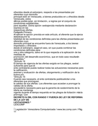 ofrecidos desde el extranjero, respecto a las presentadas por
oferentes cuyo domicilio
principal esté en Venezuela, a bienes producidos en u ofrecidos desde
Venezuela, estos
últimos podrán optar, sin limitación, a regirse por el conjunto de
condiciones establecidas
para aquellos. Dicha opción será ejercida mediante declaración
expresa en las
respectivas ofertas.
Parágrafo Primero:
Al ejercer la opción prevista en este artículo, el oferente que la ejerza
deberá asumir la
totalidad de las condiciones definidas para las ofertas presentadas por
oferentes cuyo
domicilio principal se encuentre fuera de Venezuela, a los bienes
importados u ofrecidos
desde el extranjero, según el caso, sin que pueda combinar las
condiciones definidas para
una y otra categoría, salvo en lo que respecta a la aplicación de las
medidas de
promoción del desarrollo económico, que en todo caso resultarán
aplicables."
"Artículo 14
El tiempo de vigencia de las ofertas exigido en los pliegos, será el
suficiente para que el
ente contratante pueda realizar todas las actuaciones necesarias para
la calificación,
examen y evaluación de ofertas, otorgamiento y notificación de la
buena pro.
"Artículo 15
Cuando sea necesario, el ente contratante podrá solicitar a los
oferentes que prorroguen
la validez de sus ofertas. Los oferentes que accedan a prorrogar la
validez de la oferta,
proveerán lo necesario para que la garantía de sostenimiento de la
oferta se mantenga
vigente durante el tiempo requerido en los pliegos de licitación más la
prórroga. Con
DECRETO N 296, CON RANGO Y FUERZA DE LEY DE REFORMA
DE LA LEY DE
LICITACIONES *
LEXCOMP
_
– Legislación Venezolana Computarizada / www.lex.comp.com / Pág.
11
 
