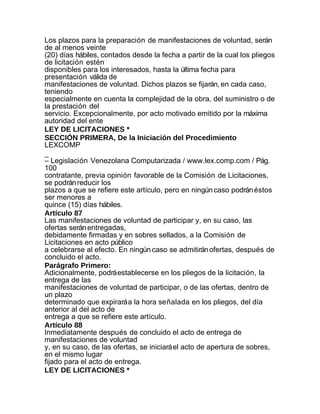 Los plazos para la preparación de manifestaciones de voluntad, serán
de al menos veinte
(20) días hábiles, contados desde la fecha a partir de la cual los pliegos
de licitación estén
disponibles para los interesados, hasta la última fecha para
presentación válida de
manifestaciones de voluntad. Dichos plazos se fijarán, en cada caso,
teniendo
especialmente en cuenta la complejidad de la obra, del suministro o de
la prestación del
servicio. Excepcionalmente, por acto motivado emitido por la máxima
autoridad del ente
LEY DE LICITACIONES *
SECCIÓN PRIMERA, De la Iniciación del Procedimiento
LEXCOMP
_
– Legislación Venezolana Computarizada / www.lex.comp.com / Pág.
100
contratante, previa opinión favorable de la Comisión de Licitaciones,
se podrán reducir los
plazos a que se refiere este artículo, pero en ningún caso podrán éstos
ser menores a
quince (15) días hábiles.
Artículo 87
Las manifestaciones de voluntad de participar y, en su caso, las
ofertas serán entregadas,
debidamente firmadas y en sobres sellados, a la Comisión de
Licitaciones en acto público
a celebrarse al efecto. En ningún caso se admitirán ofertas, después de
concluido el acto.
Parágrafo Primero:
Adicionalmente, podrá establecerse en los pliegos de la licitación, la
entrega de las
manifestaciones de voluntad de participar, o de las ofertas, dentro de
un plazo
determinado que expirará a la hora señalada en los pliegos, del día
anterior al del acto de
entrega a que se refiere este artículo.
Artículo 88
Inmediatamente después de concluido el acto de entrega de
manifestaciones de voluntad
y, en su caso, de las ofertas, se iniciará el acto de apertura de sobres,
en el mismo lugar
fijado para el acto de entrega.
LEY DE LICITACIONES *
 