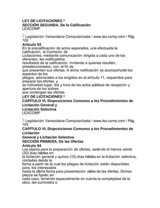 LEY DE LICITACIONES *
SECCIÓN SEGUNDA, De la Calificación
LEXCOMP
_
– Legislación Venezolana Computarizada / www.lex.comp.com / Pág.
102
Artículo 93
En la precalificación de actos separados, una efectuada la
calificación, la Comisión de
Licitaciones, mediante comunicación dirigida a cada uno de los
oferentes, les notificará los
resultados de la calificación, invitando a quienes resulten,
preseleccionados, con, el fin de
que presenten sus ofertas. A dicha notificación se acompañarán los
aspectos de los
pliegos, adicionales a los exigidos en el artículo 11, requeridos para
preparar las ofertas, y
se indicará el lugar, día y hora de los actos públicos de recepción y
apertura de los sobres
que contengan las ofertas.
LEY DE LICITACIONES *
CAPÍTULO VI, Disposiciones Comunes a los Procedimientos de
Licitación General y
Licitación Selectiva
LEXCOMP
_
– Legislación Venezolana Computarizada / www.lex.comp.com / Pág.
103
CAPÍTULO VI, Disposiciones Comunes a los Procedimientos de
Licitación
General y Licitación Selectiva
SECCIÓN PRIMERA, De las Ofertas
Artículo 94
Los plazos para la preparación de ofertas, serán de al menos veinte
(20) días hábiles en
la licitación general y quince (15) días hábiles en la licitación selectiva,
contados desde la
fecha a partir de la cual los pliegos de licitación estén disponibles
para, los interesados
hasta la última fecha para presentación válida de las ofertas. Dichos
plazos se fijarán, en
cada caso, teniendo especialmente en cuenta la complejidad de la
obra, del suministro o
 