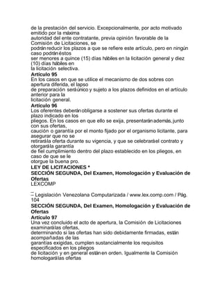 de la prestación del servicio. Excepcionalmente, por acto motivado
emitido por la máxima
autoridad del ente contratante, previa opinión favorable de la
Comisión de Licitaciones, se
podrán reducir los plazos a que se refiere este artículo, pero en ningún
caso podrán éstos
ser menores a quince (15) días hábiles en la licitación general y diez
(10) días hábiles en
la licitación selectiva.
Artículo 95
En los casos en que se utilice el mecanismo de dos sobres con
apertura diferida, el lapso
de preparación será único y sujeto a los plazos definidos en el artículo
anterior para la
licitación general.
Artículo 96
Los oferentes deberán obligarse a sostener sus ofertas durante el
plazo indicado en los
pliegos. En los casos en que ello se exija, presentarán además, junto
con sus ofertas,
caución o garantía por el monto fijado por el organismo licitante, para
asegurar que no se
retirará la oferta durante su vigencia, y que se celebrará el contrato y
otorgará la garantía
de fiel cumplimiento dentro del plazo establecido en los pliegos, en
caso de que se le
otorgue la buena pro.
LEY DE LICITACIONES *
SECCIÓN SEGUNDA, Del Examen, Homologación y Evaluación de
Ofertas
LEXCOMP
_
– Legislación Venezolana Computarizada / www.lex.comp.com / Pág.
104
SECCIÓN SEGUNDA, Del Examen, Homologación y Evaluación de
Ofertas
Artículo 97
Una vez concluido el acto de apertura, la Comisión de Licitaciones
examinará las ofertas,
determinando si las ofertas han sido debidamente firmadas, están
acompañadas de las
garantías exigidas, cumplen sustancialmente los requisitos
especificados en los pliegos
de licitación y en general están en orden. Igualmente la Comisión
homologará las ofertas
 