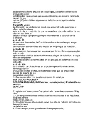 según el mecanismo previsto en los pliegos, aplicará los criterios de
evaluación en él
establecidos y presentará sus recomendaciones en informe razonado,
dentro de los
quince (15) días hábiles siguientes a la fecha de recepción de las
ofertas.
Parágrafo Único:
La Comisión de Licitaciones podrá, por acto motivado, prorrogar el
plazo establecido en
este artículo, a condición de que no exceda el plazo de validez de las
ofertas, sea éste el
original o haya sigo prorrogado por los oferentes a solicitud de la
Comisión.
Artículo 98
Al examinar las ofertas, la Comisión rechazará aquellas que tengan
omisiones o
desviaciones sustanciales a lo exigido en los pliegos de licitación.
Artículo 99
En el examen, homologación y evaluación de las ofertas presentadas
solo podrán
aplicarse los criterios establecidos en los pliegos de licitación, a cuyos
fines se emplearán
las ponderaciones determinadas en los pliegos, en la forma en ellos
indicada.
Artículo 100
La Comisión de Licitaciones en el proceso posterior de examen,
homologación y
evaluación de las ofertas, rechazará aquellas que se encuentren
dentro de alguno de los
supuestos siguientes:
1. Que no cumplan con las disposiciones de esta Ley;
LEY DE LICITACIONES *
SECCIÓN SEGUNDA, Del Examen, Homologación y Evaluación de
Ofertas
LEXCOMP
_
– Legislación Venezolana Computarizada / www.lex.comp.com / Pág.
105
2. Que tengan omisiones o desviaciones sustanciales a los requisitos
exigidos para la
respectiva licitación;
3. Condicionadas o alternativas, salvo que ello se hubiere permitido en
las condiciones
de la licitación;
4. Diversas que provengan de un mismo proponente;
 