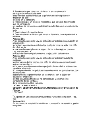 5. Presentadas por personas distintas, si se comprueba la
participación de cualquiera de
ellas o de sus socios directivos o gerentes en la integración o
dirección de otro
oferente en la licitación;
6. Presentada por un oferente respecto al que se haya determinado
que ha participado
en prácticas de corrupción o prácticas fraudulentas en el procedimiento
de que se
trate;
7. Que incluya información falsa;
8. Que no aparezca firmada por persona facultada para representar al
oferente.
Artículo 101
A los solos fines de esta Ley, se entiende por práctica de corrupción el
ofrecimiento,
suministro, aceptación o solicitud de cualquier cosa de valor con el fin
de influir en la
actuación de un empleado de alguno de los entes regidos por esta
Ley, con respecto al
procedimiento de adquisiciones o a la ejecución del contrato.
Artículo 102
A los solos fines de esta Ley, se entiende por práctica fraudulenta,
cualquier
tergiversación de los hechos con el fin de influir en un procedimiento
regido por esta Ley o
en la ejecución de un contrato en perjuicio de uno de los entes a que
se refiere el artículo
2°, comprendiendo, las prácticas colusorias entre los participantes, con
anterioridad o
posterioridad a la presentación de las ofertas, con el objeto de
establecer precios de
ofertas a niveles artificiales y no competitivos y privar al ente
contratante de las ventajas
de la competencia libre y abierta.
LEY DE LICITACIONES *
SECCIÓN SEGUNDA, Del Examen, Homologación y Evaluación de
Ofertas
LEXCOMP
_
– Legislación Venezolana Computarizada / www.lex.comp.com / Pág.
106
Artículo 103
En los casos de adquisición de bienes o prestación de servicios, podrá
otorgarse
 