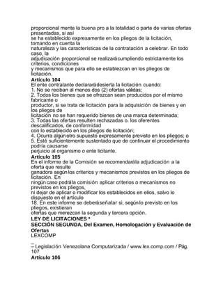 proporcional mente la buena pro a la totalidad o parte de varias ofertas
presentadas, si así
se ha establecido expresamente en los pliegos de la licitación,
tomando en cuenta la
naturaleza y las características de la contratación a celebrar. En todo
caso, la
adjudicación proporcional se realizará cumpliendo estrictamente los
criterios, condiciones
y mecanismos que para ello se establezcan en los pliegos de
licitación.
Artículo 104
El ente contratante declarará desierta la licitación cuando:
1. No se reciban al menos dos (2) ofertas válidas;
2. Todos los bienes que se ofrezcan sean producidos por el mismo
fabricante o
productor, si se trata de licitación para la adquisición de bienes y en
los pliegos de
licitación no se han requerido bienes de una marca determinada;
3. Todas las ofertas resulten rechazadas o. los oferentes
descalificados, de conformidad
con lo establecido en los pliegos de licitación;
4. Ocurra algún otro supuesto expresamente previsto en los pliegos; o
5. Esté suficientemente sustentado que de continuar el procedimiento
podría causarse
perjuicio al organismo o ente licitante.
Artículo 105
En el informe de la Comisión se recomendará la adjudicación a la
oferta que resulte
ganadora según los criterios y mecanismos previstos en los pliegos de
licitación. En
ningún caso podrá la comisión aplicar criterios o mecanismos no
previstos en los pliegos,
ni dejar de aplicar o modificar los establecidos en ellos, salvo lo
dispuesto en el artículo
18. En este informe se deberá señalar si, según lo previsto en los
pliegos, existieran
ofertas que merezcan la segunda y tercera opción.
LEY DE LICITACIONES *
SECCIÓN SEGUNDA, Del Examen, Homologación y Evaluación de
Ofertas
LEXCOMP
_
– Legislación Venezolana Computarizada / www.lex.comp.com / Pág.
107
Artículo 106
 