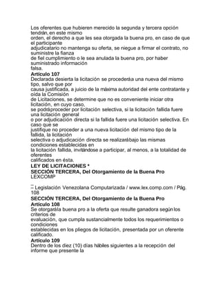 Los oferentes que hubieren merecido la segunda y tercera opción
tendrán, en este mismo
orden, el derecho a que les sea otorgada la buena pro, en caso de que
el participante
adjudicatario no mantenga su oferta, se niegue a firmar el contrato, no
suministre la fianza
de fiel cumplimiento o le sea anulada la buena pro, por haber
suministrado información
falsa.
Artículo 107
Declarada desierta la licitación se procederá a una nueva del mismo
tipo, salvo que por
causa justificada, a juicio de la máxima autoridad del ente contratante y
oída la Comisión
de Licitaciones, se determine que no es conveniente iniciar otra
licitación, en cuyo caso,
se podrá proceder por licitación selectiva, si la licitación fallida fuere
una licitación general
o por adjudicación directa si la fallida fuere una licitación selectiva. En
caso que se
justifique no proceder a una nueva licitación del mismo tipo de la
fallida, la licitación
selectiva o adjudicación directa se realizará bajo las mismas
condiciones establecidas en
la licitación fallida, invitándose a participar, al menos, a la totalidad de
oferentes
calificados en ésta.
LEY DE LICITACIONES *
SECCIÓN TERCERA, Del Otorgamiento de la Buena Pro
LEXCOMP
_
– Legislación Venezolana Computarizada / www.lex.comp.com / Pág.
108
SECCIÓN TERCERA, Del Otorgamiento de la Buena Pro
Artículo 108
Se otorgará la buena pro a la oferta que resulte ganadora según los
criterios de
evaluación, que cumpla sustancialmente todos los requerimientos o
condiciones
establecidas en los pliegos de licitación, presentada por un oferente
calificado.
Artículo 109
Dentro de los diez (10) días hábiles siguientes a la recepción del
informe que presente la
 