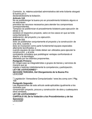 Comisión, la, máxima autoridad administrativa del ente licitante otorgará
la buena pro o
declarará desierta la licitación.
Artículo 110
No se podrá otorgar la buena pro en procedimiento licitatorio alguno si
no estuvieren
previstos los recursos necesarios para atender los compromisos
correspondientes.
Tampoco se podrá iniciar el procedimiento licitatorio para ejecución de
obras si no
existiere el respectivo proyecto, salvo en los casos en que se licite
conjuntamente la
elaboración del proyecto y su ejecución.
Artículo 111
Sólo se podrá licitar conjuntamente el proyecto y la construcción de
una obra, cuando a
ésta se incorporen como parte fundamental equipos especiales
altamente tecnificados; o
cuando equipos de esa índole deban ser utilizados para ejecutar la
construcción, y el ente
contratante considere que podrá lograr ventajas confrontando el
diseño y la tecnología
ofertadas por los distintos proponentes.
Parágrafo Primero:
En ningún caso se integrarán lotes o grupos de bienes y servicios de
manera que se
impida o restrinja indebidamente la competencia y participación.
LEY DE LICITACIONES *
SECCIÓN TERCERA, Del Otorgamiento de la Buena Pro
LEXCOMP
_
– Legislación Venezolana Computarizada / www.lex.comp.com / Pág.
109
Parágrafo Segundo:
Las disposiciones de este artículo serán aplicables igualmente a los
contratos que
comprendan proyecto, procura y construcción de obra y cualesquiera
otros similares.
LEY DE LICITACIONES *
CAPÍTULO VII, De la Violación a los Procedimientos y de las
Sanciones
LEXCOMP
_
 