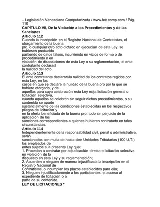 – Legislación Venezolana Computarizada / www.lex.comp.com / Pág.
110
CAPÍTULO VII, De la Violación a los Procedimientos y de las
Sanciones
Artículo 112
Cuando la inscripción en el Registro Nacional de Contratistas, el
otorgamiento de la buena
pro, o cualquier otro acto dictado en ejecución de esta Ley, se
hubiesen producido
partiendo de datos falsos, incurriendo en vicios de forma o de
procedimiento o en
violación de disposiciones de esta Ley o su reglamentación, el ente
contratante declarará
la nulidad del acto.
Artículo 113
El ente contratante declarará la nulidad de los contratos regidos por
esta Ley, en los
casos en que se declare la nulidad de la buena pro por la que se
hubiere otorgado, y de
aquellos para cuya celebración esta Ley exija licitación general o
licitación selectiva,
cuando aquellos se celebren sin seguir dichos procedimientos, o su
contenido se aparte
sustancialmente de las condiciones establecidas en los respectivos
pliegos de licitación y
en la oferta beneficiada de la buena pro, todo sin perjuicio de la
aplicación de las
sanciones correspondientes a quienes hubieren contratado en tales
circunstancias.
Artículo 114
Independientemente de la responsabilidad civil, penal o administrativa,
serán
sancionados con multa de hasta cien Unidades Tributarias (100 U.T.)
los empleados de
entes sujetos a la presente Ley que:
1. Procedan a contratar por adjudicación directa o licitación selectiva
en violación de lo
dispuesto en esta Ley y su reglamentación;
2. Acuerden o nieguen de manera injustificada la inscripción en el
Registro Nacional de
Contratistas, o incumplan los plazos establecidos para ello;
3. Nieguen injustificadamente a los participantes, el acceso al
expediente de licitación o a
parte de su contenido.
LEY DE LICITACIONES *
 