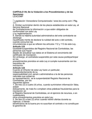 CAPÍTULO VII, De la Violación a los Procedimientos y de las
Sanciones
LEXCOMP
_
– Legislación Venezolana Computarizada / www.lex.comp.com / Pág.
111
4. Omitan suministrar dentro de los plazos establecidos en esta Ley, al
Servicio Nacional
de Contrataciones la información a que estén obligados de
conformidad con esta Ley
y su reglamentación.
5. Siendo la máxima autoridad administrativa del ente contratante se
abstenga
injustificada mente de declarar la nulidad del acto o del contrato,
cuando concurran las
circunstancias a que se refieren los artículos 112 y 113 de esta Ley.
Artículo 115
Quedarán suspendidos del Registro Nacional de Contratistas, las
personas que hayan
dejado de actualizar sus datos en el Sistema al vencimiento del
certificado de inscripción.
Sin embargo, el contratista suspendido por esta causa podrá participar
en los
procedimientos previstos en esta Ley si cumple nuevamente con los
requisitos de
inscripción.
Artículo 116
Cuando el infractor de esta Ley fuere un particular,
independientemente de su
responsabilidad civil, penal o administrativa o la de las personas
naturales que actúen en
su representación, se le suspenderá del Registro Nacional de
Contratistas, por los
siguientes lapsos:
1. De tres (3) a cuatro (4) años, cuando suministren información falsa,
actúen
dolosamente, de mala fe o empleen otras prácticas fraudulentas para la
inscripción en
el Registro Nacional de Contratistas, en el ejercicio de recursos, o en
cualesquiera
otros procedimientos previstos en esta Ley;
2. De dos (2) a tres (3) años cuando retiren ofertas durante su
vigencia, o siendo
beneficiarios de la buena pro no suscriban el contrato o no constituyan
la garantía de
 