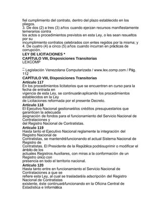 fiel cumplimiento del contrato, dentro del plazo establecido en los
pliegos.
3. De dos (2) a tres (3) años cuando ejerzan recursos manifiestamente
temerarios contra
los actos o procedimientos previstos en esta Ley, o les sean resueltos
por su
incumplimiento contratos celebrados con entes regidos por la misma; y
4. De cuatro (4) a cinco (5) años cuando incurran en prácticas de
corrupción.
LEY DE LICITACIONES *
CAPÍTULO VIII, Disposiciones Transitorias
LEXCOMP
_
– Legislación Venezolana Computarizada / www.lex.comp.com / Pág.
112
CAPÍTULO VIII, Disposiciones Transitorias
Artículo 117
En los procedimientos licitatorios que se encuentren en curso para la
fecha de entrada en
vigencia de esta Ley, se continuarán aplicando los procedimientos
establecidos en la Ley
de Licitaciones reformada por el presente Decreto.
Artículo 118
El Ejecutivo Nacional gestionará los créditos presupuestarios que
garanticen la adecuada
asignación de fondos para el funcionamiento del Servicio Nacional de
Contrataciones y
del Registro Nacional de Contratistas.
Artículo 119
Hasta tanto el Ejecutivo Nacional reglamente la integración del
Registro Nacional de
Contratistas, se mantendrá funcionando el actual Sistema Nacional de
Registro de
Contratistas. El Presidente de la República podrá suprimir o modificar el
ámbito de los
actuales Registros Auxiliares, con miras a la conformación de un
Registro único con
presencia en todo el territorio nacional.
Artículo 120
Hasta tanto entre en funcionamiento el Servicio Nacional de
Contrataciones a que se
refiere esta Ley, al cual se trasladará la adscripción del Registro
Nacional de Contratistas
existente, éste continuará funcionando en la Oficina Central de
Estadística e Informática
 
