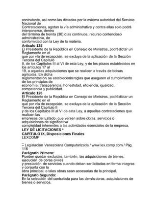 contratante, así como las dictadas por la máxima autoridad del Servicio
Nacional de
Contrataciones, agotan la vía administrativa y contra ellas solo podrá
interponerse, dentro
del término de treinta (30) días continuos, recurso contencioso
administrativo, de
conformidad con la Ley de la materia.
Artículo 125
El Presidente de la República en Consejo de Ministros, podrá dictar un
Reglamento en el
que por vía de excepción, se excluya de la aplicación de la Sección
Tercera del Capítulo
II, de los Capítulos III al VI de esta Ley, y de los plazos establecidos en
los artículos 17 al
19, a aquellas adquisiciones que se realicen a través de bolsas
agrícolas. En dicha
reglamentación se establecerán reglas que aseguren el cumplimiento
de los principios de
economía, transparencia, honestidad, eficiencia, igualdad,
competencia y publicidad.
Artículo 126
El Presidente de la República en Consejo de Ministros, podrá dictar un
Reglamento en el
que por vía de excepción, se excluya de la aplicación de la Sección
Tercera del Capítulo II
y de los Capítulos III al VI de esta Ley, a aquellas contrataciones que
realicen las
empresas del Estado, que versen sobre obras, servicios o
adquisiciones de significativa
complejidad inherentes a las actividades esenciales de la empresa.
LEY DE LICITACIONES *
CAPÍTULO IX, Disposiciones Finales
LEXCOMP
_
– Legislación Venezolana Computarizada / www.lex.comp.com / Pág.
116
Parágrafo Primero:
Pueden quedar excluidas, también, las adquisiciones de bienes,
ejecución de obras civiles
y prestación de servicios cuando deban ser licitadas en forma integras
y conjunta con la
obra principal, o tales obras sean accesorias de la principal.
Parágrafo Segundo:
En la selección del contratista para las demás obras, adquisiciones de
bienes o servicios,
 
