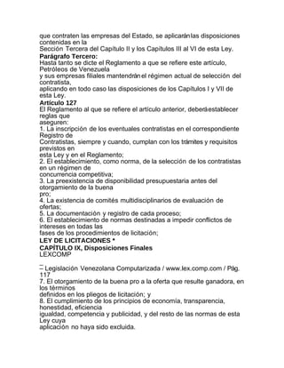 que contraten las empresas del Estado, se aplicarán las disposiciones
contenidas en la
Sección Tercera del Capítulo II y los Capítulos III al VI de esta Ley.
Parágrafo Tercero:
Hasta tanto se dicte el Reglamento a que se refiere este artículo,
Petróleos de Venezuela
y sus empresas filiales mantendrán el régimen actual de selección del
contratista,
aplicando en todo caso las disposiciones de los Capítulos I y VII de
esta Ley.
Artículo 127
El Reglamento al que se refiere el artículo anterior, deberá establecer
reglas que
aseguren:
1. La inscripción de los eventuales contratistas en el correspondiente
Registro de
Contratistas, siempre y cuando, cumplan con los trámites y requisitos
previstos en
esta Ley y en el Reglamento;
2. El establecimiento, como norma, de la selección de los contratistas
en un régimen de
concurrencia competitiva;
3. La preexistencia de disponibilidad presupuestaria antes del
otorgamiento de la buena
pro;
4. La existencia de comités multidisciplinarios de evaluación de
ofertas;
5. La documentación y registro de cada proceso;
6. El establecimiento de normas destinadas a impedir conflictos de
intereses en todas las
fases de los procedimientos de licitación;
LEY DE LICITACIONES *
CAPÍTULO IX, Disposiciones Finales
LEXCOMP
_
– Legislación Venezolana Computarizada / www.lex.comp.com / Pág.
117
7. El otorgamiento de la buena pro a la oferta que resulte ganadora, en
los términos
definidos en los pliegos de licitación; y
8. El cumplimiento de los principios de economía, transparencia,
honestidad, eficiencia
igualdad, competencia y publicidad, y del resto de las normas de esta
Ley cuya
aplicación no haya sido excluida.
 