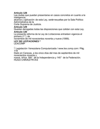 Artículo 128
Las dudas que puedan presentarse en casos concretos en cuanto a la
inteligencia,
alcance y aplicación de esta Ley, serán resueltas por la Sala Político
Administrativa de la
Corte Suprema de Justicia.
Artículo 129
Quedan derogadas todas las disposiciones que colidan con esta Ley.
Artículo 130
La presente reforma de la Ley de Licitaciones entrará en vigencia el
primero (1°) de
noviembre de mil novecientos noventa y nueve (1999).
LEY DE LICITACIONES *
LEXCOMP
_
– Legislación Venezolana Computarizada / www.lex.comp.com / Pág.
118
Dado en Caracas, a los cinco días del mes de septiembre de mil
novecientos noventa y
nueve. Años 189° de la Independencia y 140° de la Federación.
HUGO CHÁVEZ FR ÍAS
 