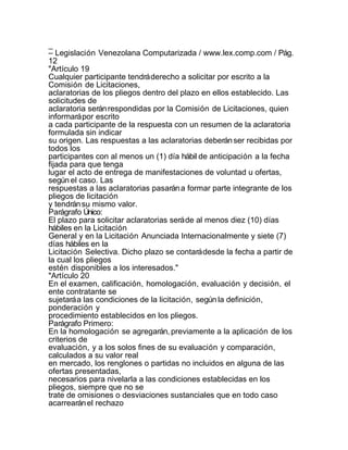 _
– Legislación Venezolana Computarizada / www.lex.comp.com / Pág.
12
"Artículo 19
Cualquier participante tendrá derecho a solicitar por escrito a la
Comisión de Licitaciones,
aclaratorias de los pliegos dentro del plazo en ellos establecido. Las
solicitudes de
aclaratoria serán respondidas por la Comisión de Licitaciones, quien
informará por escrito
a cada participante de la respuesta con un resumen de la aclaratoria
formulada sin indicar
su origen. Las respuestas a las aclaratorias deberán ser recibidas por
todos los
participantes con al menos un (1) día hábil de anticipación a la fecha
fijada para que tenga
lugar el acto de entrega de manifestaciones de voluntad u ofertas,
según el caso. Las
respuestas a las aclaratorias pasarán a formar parte integrante de los
pliegos de licitación
y tendrán su mismo valor.
Parágrafo Único:
El plazo para solicitar aclaratorias será de al menos diez (10) días
hábiles en la Licitación
General y en la Licitación Anunciada Internacionalmente y siete (7)
días hábiles en la
Licitación Selectiva. Dicho plazo se contará desde la fecha a partir de
la cual los pliegos
estén disponibles a los interesados."
"Artículo 20
En el examen, calificación, homologación, evaluación y decisión, el
ente contratante se
sujetará a las condiciones de la licitación, según la definición,
ponderación y
procedimiento establecidos en los pliegos.
Parágrafo Primero:
En la homologación se agregarán, previamente a la aplicación de los
criterios de
evaluación, y a los solos fines de su evaluación y comparación,
calculados a su valor real
en mercado, los renglones o partidas no incluidos en alguna de las
ofertas presentadas,
necesarios para nivelarla a las condiciones establecidas en los
pliegos, siempre que no se
trate de omisiones o desviaciones sustanciales que en todo caso
acarrearán el rechazo
 