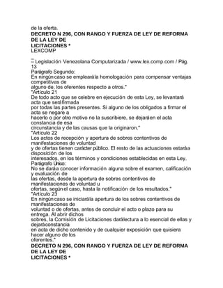 de la oferta.
DECRETO N 296, CON RANGO Y FUERZA DE LEY DE REFORMA
DE LA LEY DE
LICITACIONES *
LEXCOMP
_
– Legislación Venezolana Computarizada / www.lex.comp.com / Pág.
13
Parágrafo Segundo:
En ningún caso se empleará la homologación para compensar ventajas
competitivas de
alguno de, los oferentes respecto a otros."
"Artículo 21
De todo acto que se celebre en ejecución de esta Ley, se levantará
acta que será firmada
por todas las partes presentes. Si alguno de los obligados a firmar el
acta se negare a
hacerlo o por otro motivo no la suscribiere, se dejará en el acta
constancia de esa
circunstancia y de las causas que la originaron."
"Artículo 22
Los actos de recepción y apertura de sobres contentivos de
manifestaciones de voluntad
y de ofertas tienen carácter público. El resto de las actuaciones estará a
disposición de los
interesados, en los términos y condiciones establecidas en esta Ley.
Parágrafo Único:
No se dará a conocer información alguna sobre el examen, calificación
y evaluación de
las ofertas, desde la apertura de sobres contentivos de
manifestaciones de voluntad u
ofertas, según el caso, hasta la notificación de los resultados."
"Artículo 23
En ningún caso se iniciará la apertura de los sobres contentivos de
manifestaciones de
voluntad o de ofertas, antes de concluir el acto o plazo para su
entrega. Al abrir dichos
sobres, la Comisión de Licitaciones dará lectura a lo esencial de ellas y
dejará constancia
en acta de dicho contenido y de cualquier exposición que quisiera
hacer alguno de los
oferentes."
DECRETO N 296, CON RANGO Y FUERZA DE LEY DE REFORMA
DE LA LEY DE
LICITACIONES *
 