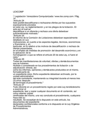 LEXCOMP
_
– Legislación Venezolana Computarizada / www.lex.comp.com / Pág.
14
"Artículo 24
Solo podrán descalificarse o rechazarse ofertas por los supuestos
expresamente previstos
en esta Ley, su reglamentación y en los pliegos de la licitación. El
acto por el cual se
descalifique a un oferente o rechace una oferta deberá ser
suficientemente motivado."
"Artículo 25
El informe de la Comisión de Licitaciones deberá ser especialmente
detallado en sus
motivaciones, en cuanto a los aspectos legales, técnicos, económicos
y financieros y, en
particular, en lo relativo a los motivos de descalificación o rechazo de
ofertas presentadas,
en el empleo de medidas de promoción del desarrollo económico y en
la aplicación de la
homologación a que se refiere el artículo 20 de esta Ley, si fuere el
caso."
"Artículo 26
Todas las manifestaciones de voluntad, ofertas y demás documentos
que se hubieren
recibido o considerado en los procedimientos de licitación o de
adjudicación directa, así
como los informes, opiniones y demás actos producidos en el mismo,
formarán parte de
un expediente único. Dicho expediente deberá ser archivado, por la
unidad administrativa
del ente contratante, manteniendo su integridad durante al menos tres
(3) años después
de terminado el procedimiento."
"Artículo 27
Todo oferente en un procedimiento regido por esta Ley tendrá derecho
a examinar el
expediente, leer y copiar cualquier documento en él contenido, así
como obtener copias
certificadas del mismo, una vez concluido el procedimiento, cualquiera
haya sido su
resultado. Se exceptúan de lo dispuesto en este artículo, los
documentos del expediente
declarados confidenciales conforme a lo dispuesto en la Ley Orgánica
de Procedimientos
Administrativos.
 