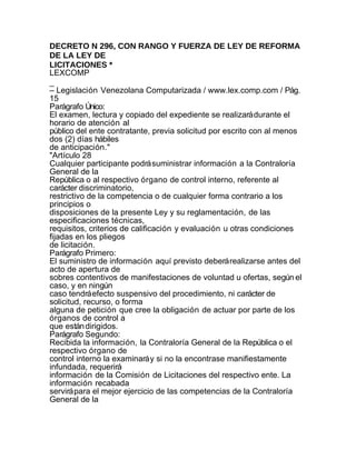DECRETO N 296, CON RANGO Y FUERZA DE LEY DE REFORMA
DE LA LEY DE
LICITACIONES *
LEXCOMP
_
– Legislación Venezolana Computarizada / www.lex.comp.com / Pág.
15
Parágrafo Único:
El examen, lectura y copiado del expediente se realizará durante el
horario de atención al
público del ente contratante, previa solicitud por escrito con al menos
dos (2) días hábiles
de anticipación."
"Artículo 28
Cualquier participante podrá suministrar información a la Contraloría
General de la
República o al respectivo órgano de control interno, referente al
carácter discriminatorio,
restrictivo de la competencia o de cualquier forma contrario a los
principios o
disposiciones de la presente Ley y su reglamentación, de las
especificaciones técnicas,
requisitos, criterios de calificación y evaluación u otras condiciones
fijadas en los pliegos
de licitación.
Parágrafo Primero:
El suministro de información aquí previsto deberá realizarse antes del
acto de apertura de
sobres contentivos de manifestaciones de voluntad u ofertas, según el
caso, y en ningún
caso tendrá efecto suspensivo del procedimiento, ni carácter de
solicitud, recurso, o forma
alguna de petición que cree la obligación de actuar por parte de los
órganos de control a
que están dirigidos.
Parágrafo Segundo:
Recibida la información, la Contraloría General de la República o el
respectivo órgano de
control interno la examinará y si no la encontrase manifiestamente
infundada, requerirá
información de la Comisión de Licitaciones del respectivo ente. La
información recabada
servirá para el mejor ejercicio de las competencias de la Contraloría
General de la
 