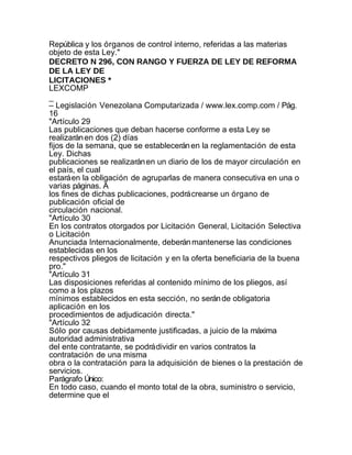 República y los órganos de control interno, referidas a las materias
objeto de esta Ley."
DECRETO N 296, CON RANGO Y FUERZA DE LEY DE REFORMA
DE LA LEY DE
LICITACIONES *
LEXCOMP
_
– Legislación Venezolana Computarizada / www.lex.comp.com / Pág.
16
"Artículo 29
Las publicaciones que deban hacerse conforme a esta Ley se
realizarán en dos (2) días
fijos de la semana, que se establecerán en la reglamentación de esta
Ley. Dichas
publicaciones se realizarán en un diario de los de mayor circulación en
el país, el cual
estará en la obligación de agruparlas de manera consecutiva en una o
varias páginas. A
los fines de dichas publicaciones, podrá crearse un órgano de
publicación oficial de
circulación nacional.
"Artículo 30
En los contratos otorgados por Licitación General, Licitación Selectiva
o Licitación
Anunciada Internacionalmente, deberán mantenerse las condiciones
establecidas en los
respectivos pliegos de licitación y en la oferta beneficiaria de la buena
pro."
"Artículo 31
Las disposiciones referidas al contenido mínimo de los pliegos, así
como a los plazos
mínimos establecidos en esta sección, no serán de obligatoria
aplicación en los
procedimientos de adjudicación directa."
"Artículo 32
Sólo por causas debidamente justificadas, a juicio de la máxima
autoridad administrativa
del ente contratante, se podrá dividir en varios contratos la
contratación de una misma
obra o la contratación para la adquisición de bienes o la prestación de
servicios.
Parágrafo Único:
En todo caso, cuando el monto total de la obra, suministro o servicio,
determine que el
 