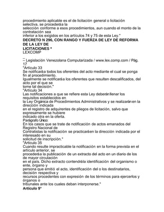 procedimiento aplicable es el de licitación general o licitación
selectiva, se procederá a la
selección conforme a esos procedimientos, aun cuando el monto de la
contratación sea
inferior a los exigidos en los artículos 74 y 75 de esta Ley."
DECRETO N 296, CON RANGO Y FUERZA DE LEY DE REFORMA
DE LA LEY DE
LICITACIONES *
LEXCOMP
_
– Legislación Venezolana Computarizada / www.lex.comp.com / Pág.
17
"Artículo 33
Se notificará a todos los oferentes del acto mediante el cual se ponga
fin al procedimiento.
Igualmente se notificará a los oferentes que resulten descalificados, del
acto por el que se
tome tal decisión."
"Artículo 34
Las notificaciones a que se refiere esta Ley deberán llenar los
requisitos establecidos en
la Ley Orgánica de Procedimientos Administrativos y se realizarán en la
dirección indicada
en el registro de adquirentes de pliegos de licitación, salvo que
expresamente se hubiere
indicado otra en la oferta.
Parágrafo Único:
En los casos que se trate de notificación de actos emanados del
Registro Nacional de
Contratistas la notificación se practicará en la dirección indicada por el
interesado en su
solicitud de inscripción."
"Articulo 35
Cuando resulte impracticable la notificación en la forma prevista en el
artículo anterior, se
procederá a la publicación de un extracto del acto en un diario de los
de mayor circulación
en el país. Dicho extracto contendrá la identificación del organismo o
ente, órgano y
persona que emitió el acto, identificación del o los destinatarios,
decisión respectiva y
recursos procedentes con expresión de los términos para ejercerlos y
órganos o
tribunales ante los cuales deban interponerse."
Artículo 9°
 
