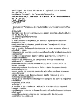 Se incorpora Una nueva Sección en el Capítulo I, con el nombre
Sección Tercera.
Medidas de Promoción del Desarrollo Económico.
DECRETO N 296, CON RANGO Y FUERZA DE LEY DE REFORMA
DE LA LEY DE
LICITACIONES *
LEXCOMP
_
– Legislación Venezolana Computarizada / www.lex.comp.com / Pág.
18
Artículo 10
Se incorporan 8 nuevos artículos, que pasan a ser los artículos 36, 37,
38, 39, 40, 41, 42 y
43, en los siguientes términos:
Artículo 36
El Presidente de la República, en atención a planes de desarrollo
económico y en
condiciones excepcionales, podrá dictar en Consejo de Ministros,
medidas temporales
para el empleo de las contrataciones de los entes a que se refiere el
artículo 2°, como
instrumento de promoción del desarrollo del sector productivo nacional
o compensar
condiciones adversas o desfavorables, que incluyen, entre otros, el
establecimiento de
márgenes de preferencia, de categorías o montos de contratos
reservados, la utilización
de esquemas de contratación que impliquen la incorporación de
bienes con valor
agregado nacional, transferencia de tecnología, incorporación de
recursos humanos,
programación de entregas, desarrollo y fortalecimiento de empresas
productoras de
bienes y prestadoras de servicios con capital nacional, o cuyo
domicilio principal esté en
Venezuela o en determinadas regiones del país, así como a pequeñas
y medianas
empresas, entre otros."
"Artículo 37
Al establecer los criterios de calificación el ente contratante podrá
imponer o aplicar
medidas para fomentar el desarrollo nacional mediante prescripciones
relativas al
contenido nacional, exigencia de incorporación de elementos
nacionales, licencias para
 