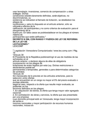 usar tecnología, inversiones, comercio de compensación u otras
análogas. Dichas
condiciones estarán claramente definidas, serán objetivas, no
discriminatorias, su
existencia se indicará en el llamado de licitación, se detallará en los
pliegos de
condiciones y, salvo lo dispuesto en el artículo anterior, sólo se
utilizarán a efectos de la
calificación de participantes y no como criterios de evaluación para el
otorgamiento de la
buena pro. En tales casos se podrá establecer en los pliegos el número
máximo de
participantes que serán calificados."
DECRETO N 296, CON RANGO Y FUERZA DE LEY DE REFORMA
DE LA LEY DE
LICITACIONES *
LEXCOMP
_
– Legislación Venezolana Computarizada / www.lex.comp.com / Pág.
19
"Articulo 38
El Presidente de la República podrá restringir el uso de medidas de las
señaladas en el
artículo anterior, o declarar alguna de ellas de obligatoria
incorporación en los pliegos de
licitaciones de entes regidos por esta Ley. Dichas restricciones o
declaratorias podrán ser
permanentes o temporales, generales o para determinadas categorías
de contratos.
"Artículo 39
Sin menoscabo de lo previsto en los artículos anteriores, para la
selección entre ofertas
que se encuentren en un rango no mayor al 5% del precio evaluado o
puntaje obtenido,
según el caso, respecto a la oferta que resulte mejor evaluada, se
preferirán, en los
términos definidos en los pliegos:
1. En adquisición de bienes, la oferta que tenga mayor valor agregado
nacional;
2. En contratación de obras y servicios, la oferta que sea presentada
por una empresa
cuyo domicilio principal esté en Venezuela, tenga mayor incorporación
de partes e
insumos nacionales y mayor participación de recursos humanos
nacionales, incluso en
 