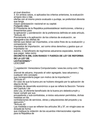 el nivel directivo;
3. En ambos casos, si aplicados los criterios anteriores, la evaluación
arrojare dos o más
ofertas con el mismo precio evaluado o puntaje, se preferirá al oferente
que tenga
mayor participación nacional en su capital.
Parágrafo Único:
El Presidente de la República podrá establecer restricciones, criterios y
lineamientos para
la aplicación y ponderación de la preferencia definida en este artículo.
"Artículo 40
Previamente a la aplicación de los criterios de evaluación, se
agregarán a las ofertas de
bienes que deban ser importados, a los solos fines de su evaluación y
comparación, los
impuestos de importación, así como otros derechos y gastos que un
importador no
exento, ni beneficiario de regímenes aduaneros especiales, tendría
que pagar, tales como
DECRETO N 296, CON RANGO Y FUERZA DE LEY DE REFORMA
DE LA LEY DE
LICITACIONES *
LEXCOMP
_
– Legislación Venezolana Computarizada / www.lex.comp.com / Pág.
20
arancel de aduana, impuesto al valor agregado, tasa aduanera y
cualquier otro concepto
que correspondería pagar con motivo de la importación."
"Artículo 41
En caso de que la buena pro se hubiere otorgado por la aplicación de
alguna de las
medidas de desarrollo económico a que se refiere la Sección Tercera
del Capítulo I de
esta Ley, el oferente beneficiado de la buena pro deberá cumplir y
hacer cumplir por sus
proveedores y sub-contratistas, si éstos estuvieren permitidos, dichas
medidas en las
contrataciones de servicios, obras y adquisiciones del proyecto y su
ejecución."
"Artículo 42
Las medidas a que se refieren los artículos 36 y 37, en ningún caso se
dictarán de forma
que implique la violación de los acuerdos internacionales vigentes
para la República de
 