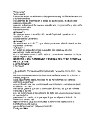 Venezuela."
"Artículo 43
Los entes a que se refiere esta Ley promoverán y facilitarán la creación
y funcionamiento
de sistemas de información a cargo de particulares, mediante los
cuales se recopile,
procese y divulgue información referida a la programación y ejecución
de contrataciones
de dichos entes."
Artículo 11
Se incorpora una nueva Sección en el Capítulo I, con el nombre
Sección Cuarta.
Disposiciones Generales.
Artículo 12
Se modifica el artículo 7°, que ahora pasa a ser el Artículo 44, en los
siguientes términos:
"Artículo 44
En todos los procedimientos regulados por esta Ley, el ente
contratante podrá suspender
el procedimiento cuando así lo estime conveniente, mientras no haya
tenido lugar el acto
DECRETO N 296, CON RANGO Y FUERZA DE LEY DE REFORMA
DE LA LEY DE
LICITACIONES *
LEXCOMP
_
– Legislación Venezolana Computarizada / www.lex.comp.com / Pág.
21
de apertura de sobres contentivos de manifestaciones de voluntad u
ofertas, según el
caso. Igualmente podrá, mientras no se haya firmado el contrato
definitivo, decidir por
acto motivado, dar por terminado el procedimiento, cuando a su juicio
existiesen razones
de interés general que así lo aconsejen. En caso de que se hubiere
otorgado la buena
pro, se indemnizará al beneficiario de ésta con una suma equivalente
al monto de los
gastos en los que incurrió para participar en el procedimiento de
selección, dentro del
lapso de treinta (30) días contados a partir de la notificación al
beneficiario de la buena
pro de la terminación del procedimiento.
Parágrafo Único:
 