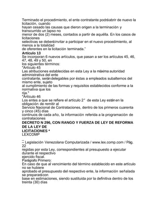 Terminado el procedimiento, el ente contratante podrá abrir de nuevo la
licitación, cuando
hayan cesado las causas que dieron origen a la terminación y
transcurrido un lapso no
menor de dos (2) meses, contados a partir de aquélla. En los casos de
licitaciones
selectivas se deberá invitar a participar en el nuevo procedimiento, al
menos a la totalidad
de oferentes en la licitación terminada.”
Artículo 13
Se incorporan 6 nuevos artículos, que pasan a ser los artículos 45, 46,
47, 48, 49 y 50, en
los siguientes términos:
"Artículo 45
Las atribuciones establecidas en esta Ley a la máxima autoridad
administrativa del ente
contratante, serán delegables por éstas a empleados subalternos del
mismo ente, sujeto
al cumplimiento de las formas y requisitos establecidos conforme a la
normativa que los
rija."
"Artículo 46
Los entes a que se refiere el artículo 2° de esta Ley están en la
obligación de remitir al
Servicio Nacional de Contrataciones, dentro de los primeros cuarenta
y cinco (45) días
continuos de cada año, la información referida a la programación de
contrataciones
DECRETO N 296, CON RANGO Y FUERZA DE LEY DE REFORMA
DE LA LEY DE
LICITACIONES *
LEXCOMP
_
– Legislación Venezolana Computarizada / www.lex.comp.com / Pág.
22
regidas por esta Ley, correspondientes al presupuesto a ejecutar
durante el respectivo
ejercido fiscal.
Parágrafo Primero:
En caso de que al vencimiento del término establecido en este artículo
no se hubiere
aprobado el presupuesto del respectivo ente, la información señalada
se preparará con
base en estimaciones, siendo sustituida por la definitiva dentro de los
treinta (30) días
 