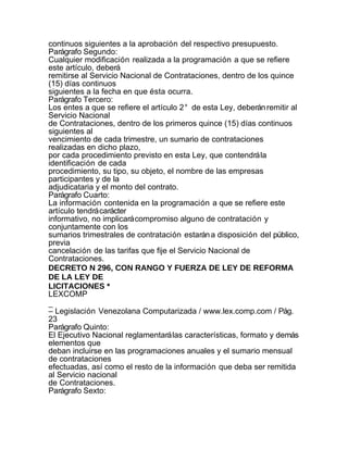 continuos siguientes a la aprobación del respectivo presupuesto.
Parágrafo Segundo:
Cualquier modificación realizada a la programación a que se refiere
este artículo, deberá
remitirse al Servicio Nacional de Contrataciones, dentro de los quince
(15) días continuos
siguientes a la fecha en que ésta ocurra.
Parágrafo Tercero:
Los entes a que se refiere el artículo 2° de esta Ley, deberán remitir al
Servicio Nacional
de Contrataciones, dentro de los primeros quince (15) días continuos
siguientes al
vencimiento de cada trimestre, un sumario de contrataciones
realizadas en dicho plazo,
por cada procedimiento previsto en esta Ley, que contendrá la
identificación de cada
procedimiento, su tipo, su objeto, el nombre de las empresas
participantes y de la
adjudicataria y el monto del contrato.
Parágrafo Cuarto:
La información contenida en la programación a que se refiere este
artículo tendrá carácter
informativo, no implicará compromiso alguno de contratación y
conjuntamente con los
sumarios trimestrales de contratación estarán a disposición del público,
previa
cancelación de las tarifas que fije el Servicio Nacional de
Contrataciones.
DECRETO N 296, CON RANGO Y FUERZA DE LEY DE REFORMA
DE LA LEY DE
LICITACIONES *
LEXCOMP
_
– Legislación Venezolana Computarizada / www.lex.comp.com / Pág.
23
Parágrafo Quinto:
El Ejecutivo Nacional reglamentará las características, formato y demás
elementos que
deban incluirse en las programaciones anuales y el sumario mensual
de contrataciones
efectuadas, así como el resto de la información que deba ser remitida
al Servicio nacional
de Contrataciones.
Parágrafo Sexto:
 