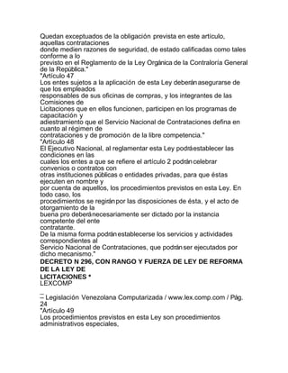 Quedan exceptuados de la obligación prevista en este artículo,
aquellas contrataciones
donde medien razones de seguridad, de estado calificadas como tales
conforme a lo
previsto en el Reglamento de la Ley Orgánica de la Contraloría General
de la República."
"Artículo 47
Los entes sujetos a la aplicación de esta Ley deberán asegurarse de
que los empleados
responsables de sus oficinas de compras, y los integrantes de las
Comisiones de
Licitaciones que en ellos funcionen, participen en los programas de
capacitación y
adiestramiento que el Servicio Nacional de Contrataciones defina en
cuanto al régimen de
contrataciones y de promoción de la libre competencia."
"Artículo 48
El Ejecutivo Nacional, al reglamentar esta Ley podrá establecer las
condiciones en las
cuales los entes a que se refiere el artículo 2 podrán celebrar
convenios o contratos con
otras instituciones públicas o entidades privadas, para que éstas
ejecuten en nombre y
por cuenta de aquellos, los procedimientos previstos en esta Ley. En
todo caso, los
procedimientos se regirán por las disposiciones de ésta, y el acto de
otorgamiento de la
buena pro deberá necesariamente ser dictado por la instancia
competente del ente
contratante.
De la misma forma podrán establecerse los servicios y actividades
correspondientes al
Servicio Nacional de Contrataciones, que podrán ser ejecutados por
dicho mecanismo."
DECRETO N 296, CON RANGO Y FUERZA DE LEY DE REFORMA
DE LA LEY DE
LICITACIONES *
LEXCOMP
_
– Legislación Venezolana Computarizada / www.lex.comp.com / Pág.
24
"Artículo 49
Los procedimientos previstos en esta Ley son procedimientos
administrativos especiales,
 