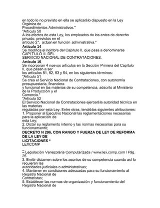 en todo lo no previsto en ella se aplicará lo dispuesto en la Ley
Orgánica de
Procedimientos Administrativos."
"Artículo 50
A los efectos de esta Ley, los empleados de los entes de derecho
privado, previstos en el
artículo 2°, actúan en función administrativa."
Artículo 14
Se modifica el nombre del Capítulo II, que pasa a denominarse
CAP ÍTULO II. DEL
SERVICIO NACIONAL DE CONTRATACIONES.
Artículo 15
Se incorporan 4 nuevos artículos en la Sección Primera del Capítulo
II, que pasan a ser
los artículos 51, 52, 53 y 54, en los siguientes términos:
"Artículo 51
Se crea el Servicio Nacional de Contrataciones, con autonomía
presupuestaria, financiera
y funcional en las materias de su competencia, adscrito al Ministerio
de la Producción y el
Comercio."
"Artículo 52
El Servicio Nacional de Contrataciones ejercerá la autoridad técnica en
las materias
reguladas por esta Ley. Entre otras, tendrá las siguientes atribuciones:
1. Proponer al Ejecutivo Nacional las reglamentaciones necesarias
para la aplicación de
esta Ley;
2. Dictar su reglamento interno y las normas necesarias para su
funcionamiento;
DECRETO N 296, CON RANGO Y FUERZA DE LEY DE REFORMA
DE LA LEY DE
LICITACIONES *
LEXCOMP
_
– Legislación Venezolana Computarizada / www.lex.comp.com / Pág.
25
3. Emitir dictamen sobre los asuntos de su competencia cuando así lo
requieran las
autoridades judiciales o administrativas;
4. Mantener en condiciones adecuadas para su funcionamiento al
Registro Nacional de
Contratistas;
5. Establecer las normas de organización y funcionamiento del
Registro Nacional de
 