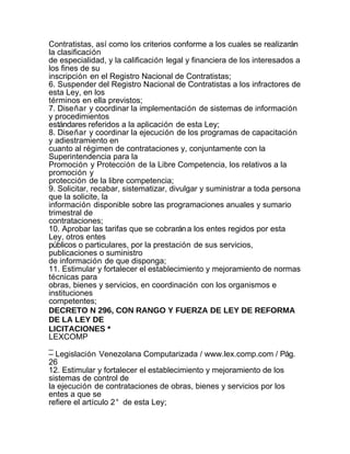 Contratistas, así como los criterios conforme a los cuales se realizarán
la clasificación
de especialidad, y la calificación legal y financiera de los interesados a
los fines de su
inscripción en el Registro Nacional de Contratistas;
6. Suspender del Registro Nacional de Contratistas a los infractores de
esta Ley, en los
términos en ella previstos;
7. Diseñar y coordinar la implementación de sistemas de información
y procedimientos
estándares referidos a la aplicación de esta Ley;
8. Diseñar y coordinar la ejecución de los programas de capacitación
y adiestramiento en
cuanto al régimen de contrataciones y, conjuntamente con la
Superintendencia para la
Promoción y Protección de la Libre Competencia, los relativos a la
promoción y
protección de la libre competencia;
9. Solicitar, recabar, sistematizar, divulgar y suministrar a toda persona
que la solicite, la
información disponible sobre las programaciones anuales y sumario
trimestral de
contrataciones;
10. Aprobar las tarifas que se cobrarán a los entes regidos por esta
Ley, otros entes
públicos o particulares, por la prestación de sus servicios,
publicaciones o suministro
de información de que disponga;
11. Estimular y fortalecer el establecimiento y mejoramiento de normas
técnicas para
obras, bienes y servicios, en coordinación con los organismos e
instituciones
competentes;
DECRETO N 296, CON RANGO Y FUERZA DE LEY DE REFORMA
DE LA LEY DE
LICITACIONES *
LEXCOMP
_
– Legislación Venezolana Computarizada / www.lex.comp.com / Pág.
26
12. Estimular y fortalecer el establecimiento y mejoramiento de los
sistemas de control de
la ejecución de contrataciones de obras, bienes y servicios por los
entes a que se
refiere el artículo 2° de esta Ley;
 