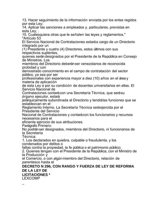 13. Hacer seguimiento de la información enviada por los entes regidos
por esta Ley;
14. Aplicar las sanciones a empleados y. particulares, previstas en
esta Ley; .
15. Cualesquiera otras que le señalen las leyes y reglamentos."
"Artículo 53
El Servicio Nacional de Contrataciones estará a cargo de un Directorio
integrado por un
(1) Presidente y cuatro (4) Directores, estos últimos con sus
respectivos suplentes,
quienes serán designados por el Presidente de la República en Consejo
de Ministros. Los
miembros del Directorio deberán ser venezolanos de reconocida
probidad y con
demostrado conocimiento en el campo de contratación del sector
público, ya sea por ser
profesionales con experiencia mayor a diez (10) años en el área y
materia de aplicación
de esta Ley o por su condición de docentes universitarios en ellas. El
Servicio Nacional de
Contrataciones contará con una Secretaría Técnica, que será su
órgano ejecutor, estará
jerárquicamente subordinada al Directorio y tendrá las funciones que se
establezcan en el
Reglamento Interno. La Secretaría Técnica será ejercida por el
Presidente del Servicio
Nacional de Contrataciones y contará con los funcionarios y recursos
necesarios para el
eficiente ejercicio de sus atribuciones.
Parágrafo Primero:
No podrán ser designados, miembros del Directorio, ni funcionarios de
la Secretaría
Técnica:
1. Los declarados en quiebra, culpable o fraudulenta, y los
condenados por delitos o
faltas contra la propiedad, la fe pública o el patrimonio público;
2. Quienes tengan con el Presidente de la República, con el Ministro de
la Producción y
el Comercio, o con algún miembro del Directorio, relación de
parentesco hasta el
DECRETO N 296, CON RANGO Y FUERZA DE LEY DE REFORMA
DE LA LEY DE
LICITACIONES *
LEXCOMP
_
 