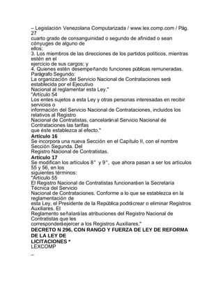 – Legislación Venezolana Computarizada / www.lex.comp.com / Pág.
27
cuarto grado de consanguinidad o segundo de afinidad o sean
cónyuges de alguno de
ellos;
3. Los miembros de las direcciones de los partidos políticos, mientras
estén en el
ejercicio de sus cargos; y
4. Quienes estén desempeñando funciones públicas remuneradas.
Parágrafo Segundo:
La organización del Servicio Nacional de Contrataciones será
establecida por el Ejecutivo
Nacional al reglamentar esta Ley."
"Artículo 54
Los entes sujetos a esta Ley y otras personas interesadas en recibir
servicios o
información del Servicio Nacional de Contrataciones, incluidos los
relativos al Registro
Nacional de Contratistas, cancelarán al Servicio Nacional de
Contrataciones las tarifas
que éste establezca al efecto."
Artículo 16
Se incorpora una nueva Sección en el Capítulo II, con el nombre
Sección Segunda. Del
Registro Nacional de Contratistas.
Artículo 17
Se modifican los artículos 8° y 9°, que ahora pasan a ser los artículos
55 y 56, en los
siguientes términos:
"Artículo 55
El Registro Nacional de Contratistas funcionará en la Secretaría
Técnica del Servicio
Nacional de Contrataciones. Conforme a lo que se establezca en la
reglamentación de
esta Ley, el Presidente de la República podrá crear o eliminar Registros
Auxiliares. El
Reglamento señalará las atribuciones del Registro Nacional de
Contratistas que les
corresponderá ejercer a los Registros Auxiliares."
DECRETO N 296, CON RANGO Y FUERZA DE LEY DE REFORMA
DE LA LEY DE
LICITACIONES *
LEXCOMP
_
 