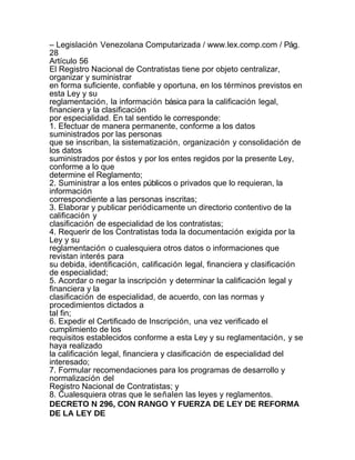 – Legislación Venezolana Computarizada / www.lex.comp.com / Pág.
28
Artículo 56
El Registro Nacional de Contratistas tiene por objeto centralizar,
organizar y suministrar
en forma suficiente, confiable y oportuna, en los términos previstos en
esta Ley y su
reglamentación, la información básica para la calificación legal,
financiera y la clasificación
por especialidad. En tal sentido le corresponde:
1. Efectuar de manera permanente, conforme a los datos
suministrados por las personas
que se inscriban, la sistematización, organización y consolidación de
los datos
suministrados por éstos y por los entes regidos por la presente Ley,
conforme a lo que
determine el Reglamento;
2. Suministrar a los entes públicos o privados que lo requieran, la
información
correspondiente a las personas inscritas;
3. Elaborar y publicar periódicamente un directorio contentivo de la
calificación y
clasificación de especialidad de los contratistas;
4. Requerir de los Contratistas toda la documentación exigida por la
Ley y su
reglamentación o cualesquiera otros datos o informaciones que
revistan interés para
su debida, identificación, calificación legal, financiera y clasificación
de especialidad;
5. Acordar o negar la inscripción y determinar la calificación legal y
financiera y la
clasificación de especialidad, de acuerdo, con las normas y
procedimientos dictados a
tal fin;
6. Expedir el Certificado de Inscripción, una vez verificado el
cumplimiento de los
requisitos establecidos conforme a esta Ley y su reglamentación, y se
haya realizado
la calificación legal, financiera y clasificación de especialidad del
interesado;
7. Formular recomendaciones para los programas de desarrollo y
normalización del
Registro Nacional de Contratistas; y
8. Cualesquiera otras que le señalen las leyes y reglamentos.
DECRETO N 296, CON RANGO Y FUERZA DE LEY DE REFORMA
DE LA LEY DE
 