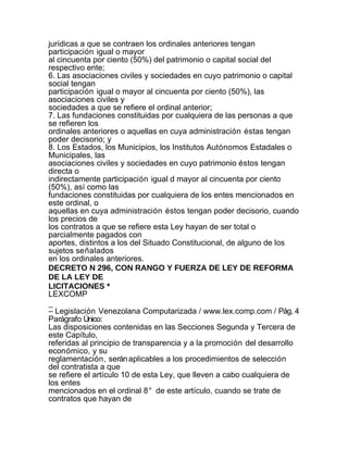 jurídicas a que se contraen los ordinales anteriores tengan
participación igual o mayor
al cincuenta por ciento (50%) del patrimonio o capital social del
respectivo ente;
6. Las asociaciones civiles y sociedades en cuyo patrimonio o capital
social tengan
participación igual o mayor al cincuenta por ciento (50%), las
asociaciones civiles y
sociedades a que se refiere el ordinal anterior;
7. Las fundaciones constituidas por cualquiera de las personas a que
se refieren los
ordinales anteriores o aquellas en cuya administración éstas tengan
poder decisorio; y
8. Los Estados, los Municipios, los Institutos Autónomos Estadales o
Municipales, las
asociaciones civiles y sociedades en cuyo patrimonio éstos tengan
directa o
indirectamente participación igual d mayor al cincuenta por ciento
(50%), así como las
fundaciones constituidas por cualquiera de los entes mencionados en
este ordinal, o
aquellas en cuya administración éstos tengan poder decisorio, cuando
los precios de
los contratos a que se refiere esta Ley hayan de ser total o
parcialmente pagados con
aportes, distintos a los del Situado Constitucional, de alguno de los
sujetos señalados
en los ordinales anteriores.
DECRETO N 296, CON RANGO Y FUERZA DE LEY DE REFORMA
DE LA LEY DE
LICITACIONES *
LEXCOMP
_
– Legislación Venezolana Computarizada / www.lex.comp.com / Pág. 4
Parágrafo Único:
Las disposiciones contenidas en las Secciones Segunda y Tercera de
este Capítulo,
referidas al principio de transparencia y a la promoción del desarrollo
económico, y su
reglamentación, serán aplicables a los procedimientos de selección
del contratista a que
se refiere el artículo 10 de esta Ley, que lleven a cabo cualquiera de
los entes
mencionados en el ordinal 8° de este artículo, cuando se trate de
contratos que hayan de
 